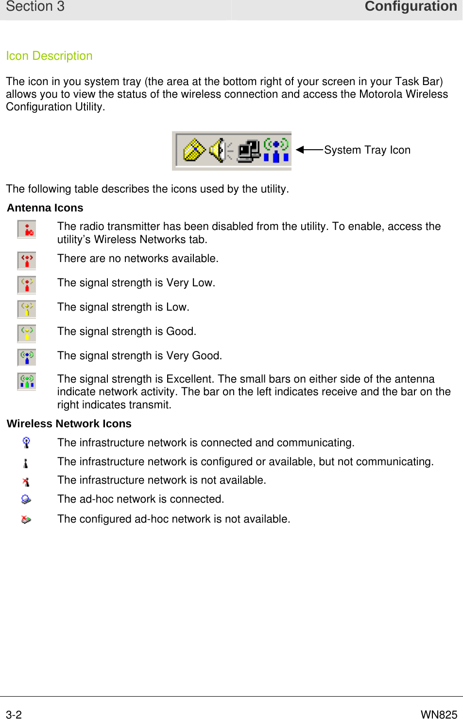 Section 3  Configuration 3-2      WN825Icon Description The icon in you system tray (the area at the bottom right of your screen in your Task Bar) allows you to view the status of the wireless connection and access the Motorola Wireless Configuration Utility.  System Tray Icon The following table describes the icons used by the utility. Antenna Icons  The radio transmitter has been disabled from the utility. To enable, access the utility’s Wireless Networks tab.  There are no networks available.  The signal strength is Very Low.  The signal strength is Low.  The signal strength is Good.  The signal strength is Very Good.  The signal strength is Excellent. The small bars on either side of the antenna indicate network activity. The bar on the left indicates receive and the bar on the right indicates transmit. Wireless Network Icons  The infrastructure network is connected and communicating.  The infrastructure network is configured or available, but not communicating.  The infrastructure network is not available.  The ad-hoc network is connected.  The configured ad-hoc network is not available.   