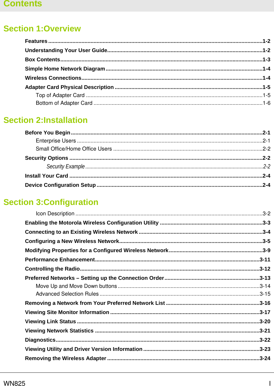   WN825   I Contents Section 1:Overview Features..............................................................................................................................................1-2 Understanding Your User Guide.......................................................................................................1-2 Box Contents......................................................................................................................................1-3 Simple Home Network Diagram........................................................................................................1-4 Wireless Connections........................................................................................................................1-4 Adapter Card Physical Description ..................................................................................................1-5 Top of Adapter Card .....................................................................................................................1-5 Bottom of Adapter Card ................................................................................................................1-6 Section 2:Installation Before You Begin...............................................................................................................................2-1 Enterprise Users ...........................................................................................................................2-1 Small Office/Home Office Users ...................................................................................................2-2 Security Options ................................................................................................................................2-2 Security Example..................................................................................................................................2-2 Install Your Card ................................................................................................................................2-4 Device Configuration Setup..............................................................................................................2-4 Section 3:Configuration Icon Description ............................................................................................................................3-2 Enabling the Motorola Wireless Configuration Utility ....................................................................3-3 Connecting to an Existing Wireless Network ..................................................................................3-4 Configuring a New Wireless Network...............................................................................................3-5 Modifying Properties for a Configured Wireless Network..............................................................3-9 Performance Enhancement.............................................................................................................3-11 Controlling the Radio.......................................................................................................................3-12 Preferred Networks – Setting up the Connection Order...............................................................3-13 Move Up and Move Down buttons..............................................................................................3-14 Advanced Selection Rules ..........................................................................................................3-15 Removing a Network from Your Preferred Network List ..............................................................3-16 Viewing Site Monitor Information ...................................................................................................3-17 Viewing Link Status .........................................................................................................................3-20 Viewing Network Statistics .............................................................................................................3-21 Diagnostics.......................................................................................................................................3-22 Viewing Utility and Driver Version Information .............................................................................3-23 Removing the Wireless Adapter.....................................................................................................3-24  