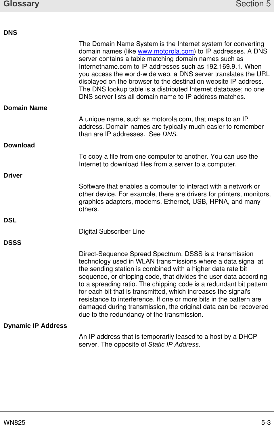 Glossary Section 5 WN825  5-3DNS The Domain Name System is the Internet system for converting domain names (like www.motorola.com) to IP addresses. A DNS server contains a table matching domain names such as Internetname.com to IP addresses such as 192.169.9.1. When you access the world-wide web, a DNS server translates the URL displayed on the browser to the destination website IP address. The DNS lookup table is a distributed Internet database; no one DNS server lists all domain name to IP address matches. Domain Name A unique name, such as motorola.com, that maps to an IP address. Domain names are typically much easier to remember than are IP addresses.  See DNS. Download To copy a file from one computer to another. You can use the Internet to download files from a server to a computer.  Driver Software that enables a computer to interact with a network or other device. For example, there are drivers for printers, monitors, graphics adapters, modems, Ethernet, USB, HPNA, and many others. DSL Digital Subscriber Line DSSS Direct-Sequence Spread Spectrum. DSSS is a transmission technology used in WLAN transmissions where a data signal at the sending station is combined with a higher data rate bit sequence, or chipping code, that divides the user data according to a spreading ratio. The chipping code is a redundant bit pattern for each bit that is transmitted, which increases the signal&apos;s resistance to interference. If one or more bits in the pattern are damaged during transmission, the original data can be recovered due to the redundancy of the transmission.  Dynamic IP Address An IP address that is temporarily leased to a host by a DHCP server. The opposite of Static IP Address.  