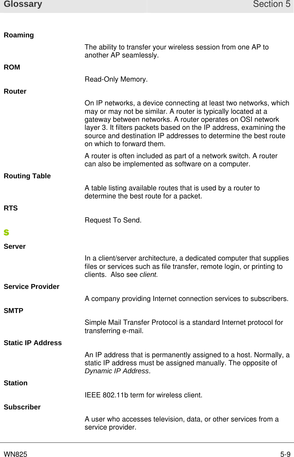 Glossary Section 5 WN825  5-9Roaming The ability to transfer your wireless session from one AP to another AP seamlessly. ROM Read-Only Memory. Router On IP networks, a device connecting at least two networks, which may or may not be similar. A router is typically located at a gateway between networks. A router operates on OSI network layer 3. It filters packets based on the IP address, examining the source and destination IP addresses to determine the best route on which to forward them.  A router is often included as part of a network switch. A router can also be implemented as software on a computer. Routing Table A table listing available routes that is used by a router to determine the best route for a packet. RTS Request To Send. S Server In a client/server architecture, a dedicated computer that supplies files or services such as file transfer, remote login, or printing to clients.  Also see client. Service Provider A company providing Internet connection services to subscribers. SMTP Simple Mail Transfer Protocol is a standard Internet protocol for transferring e-mail. Static IP Address An IP address that is permanently assigned to a host. Normally, a static IP address must be assigned manually. The opposite of Dynamic IP Address. Station IEEE 802.11b term for wireless client. Subscriber A user who accesses television, data, or other services from a service provider.  