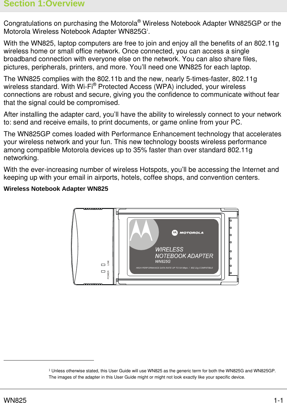   WN825   1-1Section 1:Overview Congratulations on purchasing the Motorola® Wireless Notebook Adapter WN825GP or the Motorola Wireless Notebook Adapter WN825G1.  With the WN825, laptop computers are free to join and enjoy all the benefits of an 802.11g wireless home or small office network. Once connected, you can access a single broadband connection with everyone else on the network. You can also share files, pictures, peripherals, printers, and more. You’ll need one WN825 for each laptop. The WN825 complies with the 802.11b and the new, nearly 5-times-faster, 802.11g wireless standard. With Wi-Fi® Protected Access (WPA) included, your wireless connections are robust and secure, giving you the confidence to communicate without fear that the signal could be compromised. After installing the adapter card, you’ll have the ability to wirelessly connect to your network to: send and receive emails, to print documents, or game online from your PC. The WN825GP comes loaded with Performance Enhancement technology that accelerates your wireless network and your fun. This new technology boosts wireless performance among compatible Motorola devices up to 35% faster than over standard 802.11g networking.  With the ever-increasing number of wireless Hotspots, you’ll be accessing the Internet and keeping up with your email in airports, hotels, coffee shops, and convention centers. Wireless Notebook Adapter WN825 LINKPOWERHIGH PERFORMANCE 54 Mbits/s DATA RATE  /  DRAFT 802.11G COMPLIANTHIGH PERFORMANCE DATA RATE UP TO 54 Mbps  /  802.11g COMPATIBLE                                                  1 Unless otherwise stated, this User Guide will use WN825 as the generic term for both the WN825G and WN825GP. The images of the adapter in this User Guide might or might not look exactly like your specific device.  