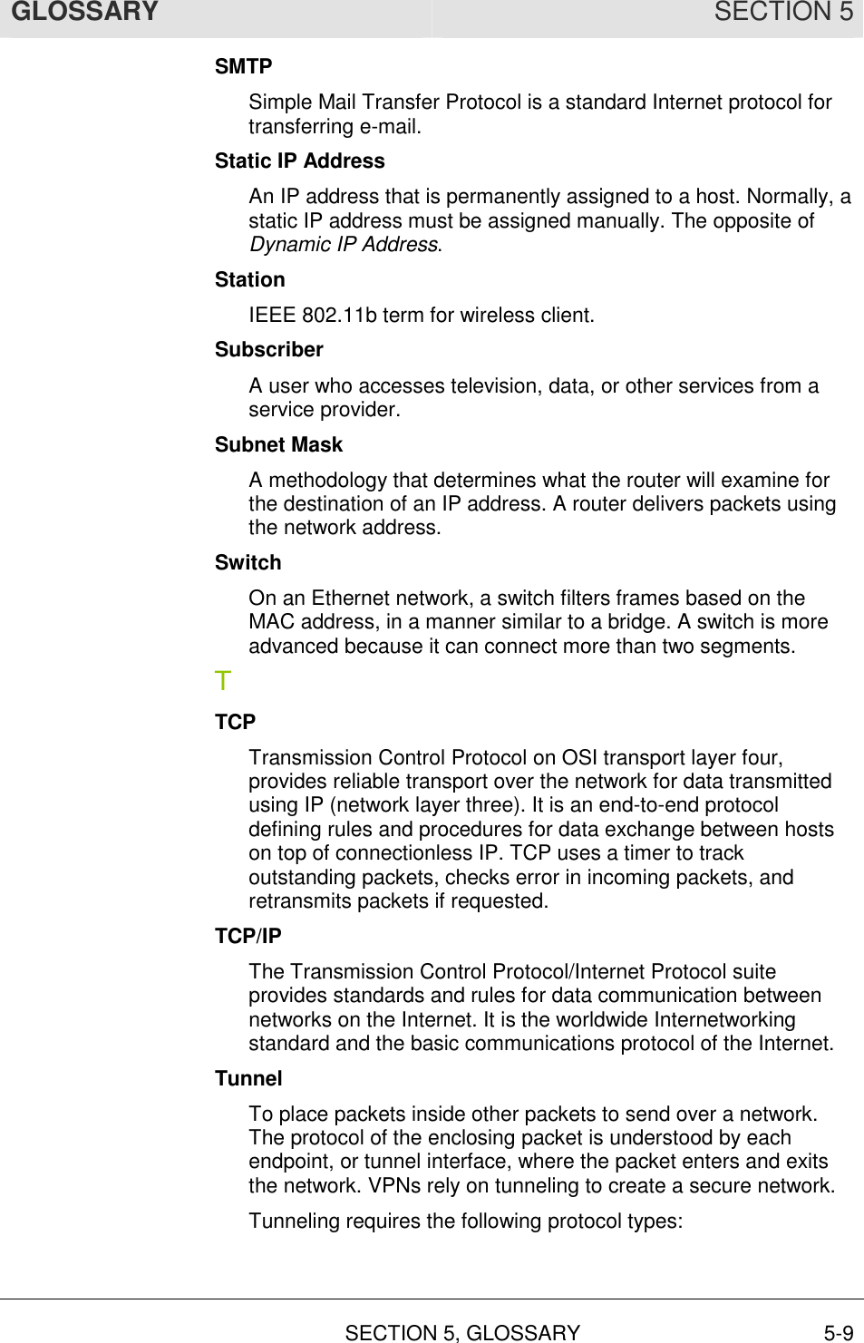GLOSSARY SECTION 5  SECTION 5, GLOSSARY 5-9 SMTP Simple Mail Transfer Protocol is a standard Internet protocol for transferring e-mail. Static IP Address An IP address that is permanently assigned to a host. Normally, a static IP address must be assigned manually. The opposite of Dynamic IP Address. Station IEEE 802.11b term for wireless client. Subscriber A user who accesses television, data, or other services from a service provider. Subnet Mask A methodology that determines what the router will examine for the destination of an IP address. A router delivers packets using the network address. Switch On an Ethernet network, a switch filters frames based on the MAC address, in a manner similar to a bridge. A switch is more advanced because it can connect more than two segments. T TCP Transmission Control Protocol on OSI transport layer four, provides reliable transport over the network for data transmitted using IP (network layer three). It is an end-to-end protocol defining rules and procedures for data exchange between hosts on top of connectionless IP. TCP uses a timer to track outstanding packets, checks error in incoming packets, and retransmits packets if requested. TCP/IP The Transmission Control Protocol/Internet Protocol suite provides standards and rules for data communication between networks on the Internet. It is the worldwide Internetworking standard and the basic communications protocol of the Internet. Tunnel To place packets inside other packets to send over a network. The protocol of the enclosing packet is understood by each endpoint, or tunnel interface, where the packet enters and exits the network. VPNs rely on tunneling to create a secure network. Tunneling requires the following protocol types:  