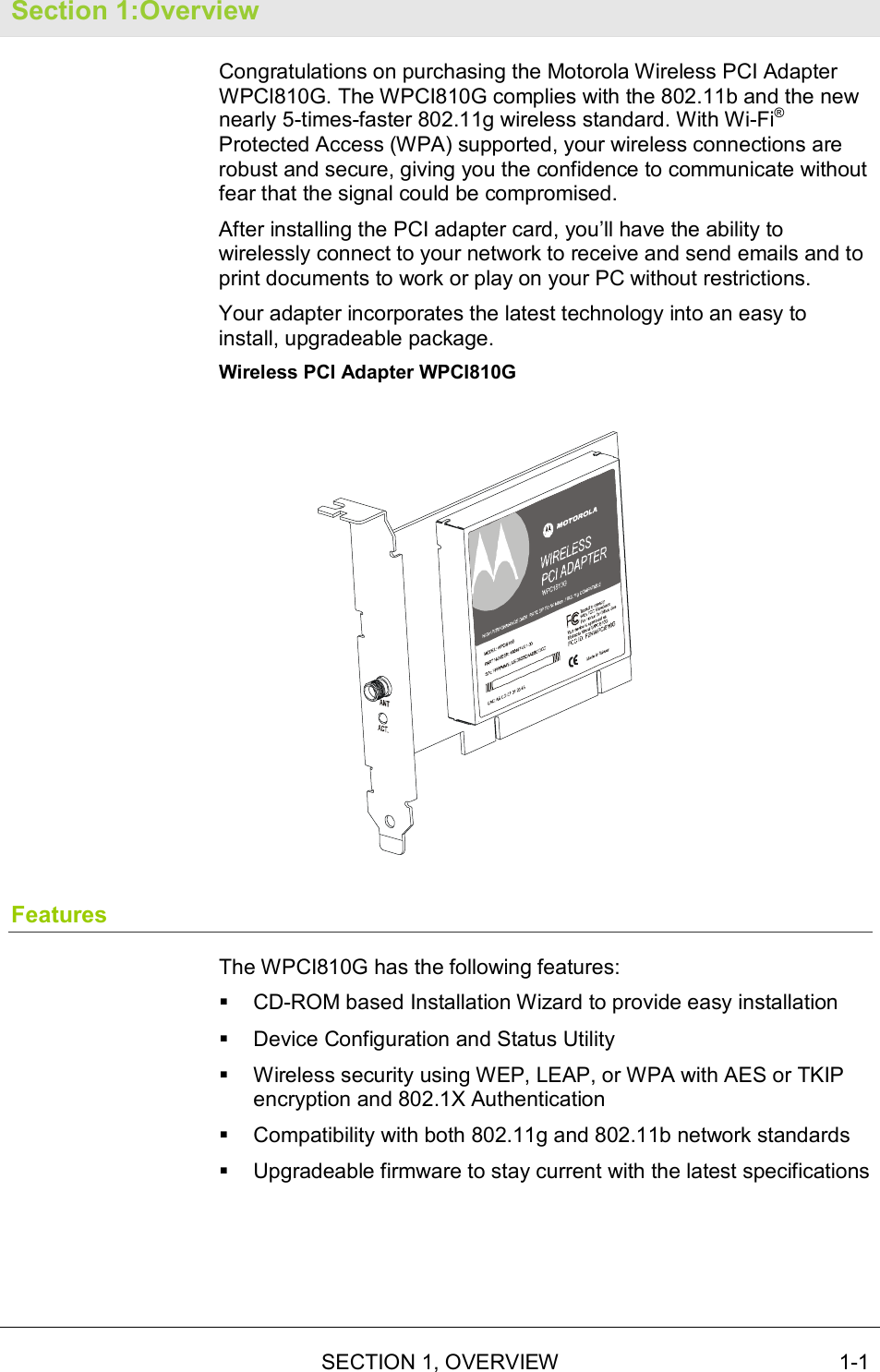   SECTION 1, OVERVIEW  1-1 Section 1:Overview Congratulations on purchasing the Motorola Wireless PCI Adapter WPCI810G. The WPCI810G complies with the 802.11b and the new nearly 5-times-faster 802.11g wireless standard. With Wi-Fi® Protected Access (WPA) supported, your wireless connections are robust and secure, giving you the confidence to communicate without fear that the signal could be compromised. After installing the PCI adapter card, you’ll have the ability to wirelessly connect to your network to receive and send emails and to print documents to work or play on your PC without restrictions. Your adapter incorporates the latest technology into an easy to install, upgradeable package. Wireless PCI Adapter WPCI810G  Features The WPCI810G has the following features: !  CD-ROM based Installation Wizard to provide easy installation !  Device Configuration and Status Utility !  Wireless security using WEP, LEAP, or WPA with AES or TKIP encryption and 802.1X Authentication !  Compatibility with both 802.11g and 802.11b network standards !  Upgradeable firmware to stay current with the latest specifications 