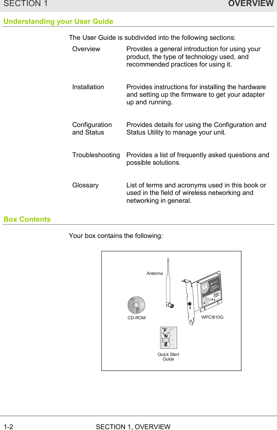 SECTION 1  OVERVIEW 1-2  SECTION 1, OVERVIEW  Understanding your User Guide The User Guide is subdivided into the following sections: Overview  Provides a general introduction for using your product, the type of technology used, and recommended practices for using it.  Installation  Provides instructions for installing the hardware and setting up the firmware to get your adapter up and running.  Configuration and Status Provides details for using the Configuration and Status Utility to manage your unit.  Troubleshooting Provides a list of frequently asked questions and possible solutions.  Glossary  List of terms and acronyms used in this book or used in the field of wireless networking and networking in general. Box Contents Your box contains the following: WPCI810GCD-ROMQuick StartGuideAntennaGe t t ing Sta rted1234Mot oro la  WPCI810G Wireless PCI Adapter Checkthat your box contains these items.  (User Guide: Section 1)Insertthe Installation Assistant CD-ROM(User Guide: Section 2)Installthe software for your unit from the CD-ROM(User Guide: Section 2)Insert your card into the PC(User Guide: Section 2)CD-ROMWPCI810GWPCI AntennaQuick StartGuide 
