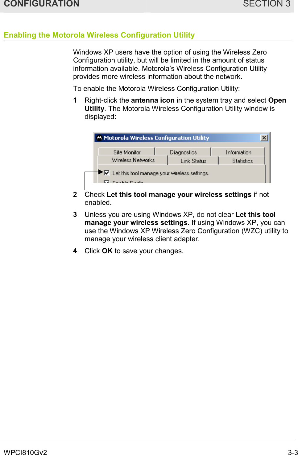 CONFIGURATION SECTION 3 WPCI810Gv2  3-3 Enabling the Motorola Wireless Configuration Utility Windows XP users have the option of using the Wireless Zero Configuration utility, but will be limited in the amount of status information available. Motorola’s Wireless Configuration Utility provides more wireless information about the network. To enable the Motorola Wireless Configuration Utility: 1  Right-click the antenna icon in the system tray and select Open Utility. The Motorola Wireless Configuration Utility window is displayed:  2  Check Let this tool manage your wireless settings if not enabled. 3  Unless you are using Windows XP, do not clear Let this tool manage your wireless settings. If using Windows XP, you can use the Windows XP Wireless Zero Configuration (WZC) utility to manage your wireless client adapter.  4  Click OK to save your changes. 