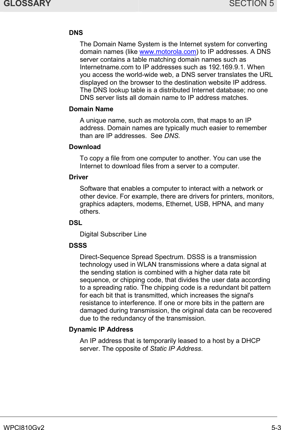 GLOSSARY SECTION 5 WPCI810Gv2  5-3 DNS The Domain Name System is the Internet system for converting domain names (like www.motorola.com) to IP addresses. A DNS server contains a table matching domain names such as Internetname.com to IP addresses such as 192.169.9.1. When you access the world-wide web, a DNS server translates the URL displayed on the browser to the destination website IP address. The DNS lookup table is a distributed Internet database; no one DNS server lists all domain name to IP address matches. Domain Name A unique name, such as motorola.com, that maps to an IP address. Domain names are typically much easier to remember than are IP addresses.  See DNS. Download To copy a file from one computer to another. You can use the Internet to download files from a server to a computer.  Driver Software that enables a computer to interact with a network or other device. For example, there are drivers for printers, monitors, graphics adapters, modems, Ethernet, USB, HPNA, and many others. DSL Digital Subscriber Line DSSS Direct-Sequence Spread Spectrum. DSSS is a transmission technology used in WLAN transmissions where a data signal at the sending station is combined with a higher data rate bit sequence, or chipping code, that divides the user data according to a spreading ratio. The chipping code is a redundant bit pattern for each bit that is transmitted, which increases the signal&apos;s resistance to interference. If one or more bits in the pattern are damaged during transmission, the original data can be recovered due to the redundancy of the transmission.  Dynamic IP Address An IP address that is temporarily leased to a host by a DHCP server. The opposite of Static IP Address. 