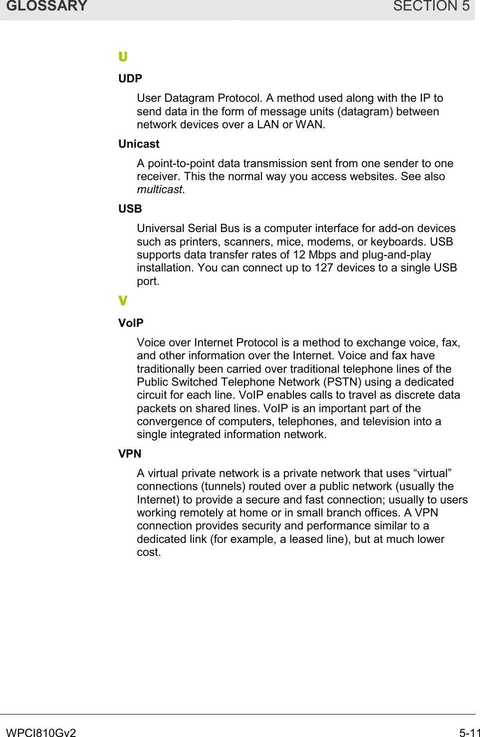 GLOSSARY SECTION 5 WPCI810Gv2  5-11 U UDP User Datagram Protocol. A method used along with the IP to send data in the form of message units (datagram) between network devices over a LAN or WAN.  Unicast A point-to-point data transmission sent from one sender to one receiver. This the normal way you access websites. See also multicast. USB Universal Serial Bus is a computer interface for add-on devices such as printers, scanners, mice, modems, or keyboards. USB supports data transfer rates of 12 Mbps and plug-and-play installation. You can connect up to 127 devices to a single USB port. V VoIP Voice over Internet Protocol is a method to exchange voice, fax, and other information over the Internet. Voice and fax have traditionally been carried over traditional telephone lines of the Public Switched Telephone Network (PSTN) using a dedicated circuit for each line. VoIP enables calls to travel as discrete data packets on shared lines. VoIP is an important part of the convergence of computers, telephones, and television into a single integrated information network. VPN A virtual private network is a private network that uses “virtual” connections (tunnels) routed over a public network (usually the Internet) to provide a secure and fast connection; usually to users working remotely at home or in small branch offices. A VPN connection provides security and performance similar to a dedicated link (for example, a leased line), but at much lower cost. 