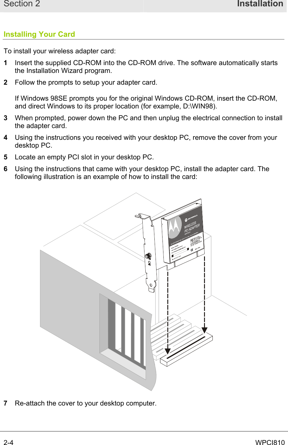 Section 2  Installation 2-4  WPCI810 Installing Your Card To install your wireless adapter card: 1  Insert the supplied CD-ROM into the CD-ROM drive. The software automatically starts the Installation Wizard program.  2  Follow the prompts to setup your adapter card.  If Windows 98SE prompts you for the original Windows CD-ROM, insert the CD-ROM, and direct Windows to its proper location (for example, D:\WIN98). 3  When prompted, power down the PC and then unplug the electrical connection to install the adapter card. 4  Using the instructions you received with your desktop PC, remove the cover from your desktop PC. 5  Locate an empty PCI slot in your desktop PC. 6  Using the instructions that came with your desktop PC, install the adapter card. The following illustration is an example of how to install the card:  7  Re-attach the cover to your desktop computer. 