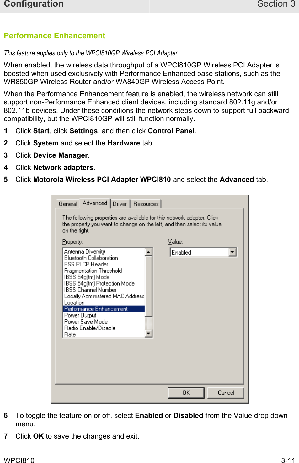 Configuration Section 3 WPCI810  3-11 Performance Enhancement This feature applies only to the WPCI810GP Wireless PCI Adapter.  When enabled, the wireless data throughput of a WPCI810GP Wireless PCI Adapter is boosted when used exclusively with Performance Enhanced base stations, such as the WR850GP Wireless Router and/or WA840GP Wireless Access Point.  When the Performance Enhancement feature is enabled, the wireless network can still support non-Performance Enhanced client devices, including standard 802.11g and/or 802.11b devices. Under these conditions the network steps down to support full backward compatibility, but the WPCI810GP will still function normally. 1  Click Start, click Settings, and then click Control Panel.  2  Click System and select the Hardware tab.  3  Click Device Manager.  4  Click Network adapters.  5  Click Motorola Wireless PCI Adapter WPCI810 and select the Advanced tab.   6  To toggle the feature on or off, select Enabled or Disabled from the Value drop down menu. 7  Click OK to save the changes and exit. 