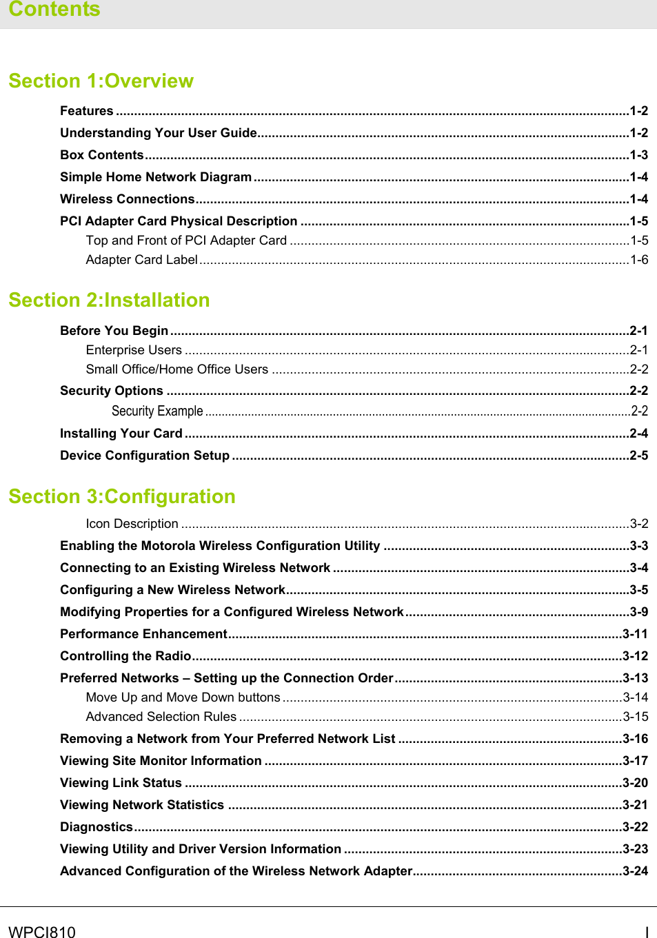   WPCI810   I Contents Section 1:Overview Features ..............................................................................................................................................1-2 Understanding Your User Guide.......................................................................................................1-2 Box Contents......................................................................................................................................1-3 Simple Home Network Diagram ........................................................................................................1-4 Wireless Connections........................................................................................................................1-4 PCI Adapter Card Physical Description ...........................................................................................1-5 Top and Front of PCI Adapter Card ..............................................................................................1-5 Adapter Card Label.......................................................................................................................1-6 Section 2:Installation Before You Begin ...............................................................................................................................2-1 Enterprise Users ...........................................................................................................................2-1 Small Office/Home Office Users ...................................................................................................2-2 Security Options ................................................................................................................................2-2 Security Example ..................................................................................................................................2-2 Installing Your Card ...........................................................................................................................2-4 Device Configuration Setup ..............................................................................................................2-5 Section 3:Configuration Icon Description ............................................................................................................................3-2 Enabling the Motorola Wireless Configuration Utility ....................................................................3-3 Connecting to an Existing Wireless Network ..................................................................................3-4 Configuring a New Wireless Network...............................................................................................3-5 Modifying Properties for a Configured Wireless Network..............................................................3-9 Performance Enhancement.............................................................................................................3-11 Controlling the Radio.......................................................................................................................3-12 Preferred Networks – Setting up the Connection Order...............................................................3-13 Move Up and Move Down buttons ..............................................................................................3-14 Advanced Selection Rules ..........................................................................................................3-15 Removing a Network from Your Preferred Network List ..............................................................3-16 Viewing Site Monitor Information ...................................................................................................3-17 Viewing Link Status .........................................................................................................................3-20 Viewing Network Statistics .............................................................................................................3-21 Diagnostics.......................................................................................................................................3-22 Viewing Utility and Driver Version Information .............................................................................3-23 Advanced Configuration of the Wireless Network Adapter..........................................................3-24 