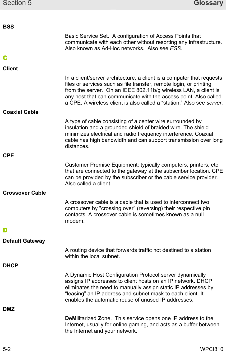 Section 5  Glossary 5-2  WPCI810 BSS Basic Service Set.  A configuration of Access Points that communicate with each other without resorting any infrastructure. Also known as Ad-Hoc networks.  Also see ESS. C Client In a client/server architecture, a client is a computer that requests files or services such as file transfer, remote login, or printing from the server.  On an IEEE 802.11b/g wireless LAN, a client is any host that can communicate with the access point. Also called a CPE. A wireless client is also called a “station.” Also see server. Coaxial Cable A type of cable consisting of a center wire surrounded by insulation and a grounded shield of braided wire. The shield minimizes electrical and radio frequency interference. Coaxial cable has high bandwidth and can support transmission over long distances. CPE Customer Premise Equipment: typically computers, printers, etc, that are connected to the gateway at the subscriber location. CPE can be provided by the subscriber or the cable service provider. Also called a client. Crossover Cable A crossover cable is a cable that is used to interconnect two computers by &quot;crossing over&quot; (reversing) their respective pin contacts. A crossover cable is sometimes known as a null modem.  D Default Gateway A routing device that forwards traffic not destined to a station within the local subnet. DHCP A Dynamic Host Configuration Protocol server dynamically assigns IP addresses to client hosts on an IP network. DHCP eliminates the need to manually assign static IP addresses by “leasing” an IP address and subnet mask to each client. It enables the automatic reuse of unused IP addresses. DMZ DeMilitarized Zone.  This service opens one IP address to the Internet, usually for online gaming, and acts as a buffer between the Internet and your network. 