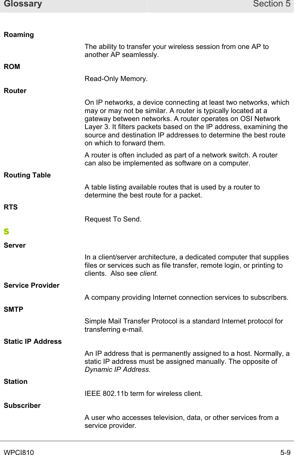 Glossary Section 5 WPCI810       5-9 Roaming The ability to transfer your wireless session from one AP to another AP seamlessly. ROM Read-Only Memory. Router On IP networks, a device connecting at least two networks, which may or may not be similar. A router is typically located at a gateway between networks. A router operates on OSI Network Layer 3. It filters packets based on the IP address, examining the source and destination IP addresses to determine the best route on which to forward them.  A router is often included as part of a network switch. A router can also be implemented as software on a computer. Routing Table A table listing available routes that is used by a router to determine the best route for a packet. RTS Request To Send. S Server In a client/server architecture, a dedicated computer that supplies files or services such as file transfer, remote login, or printing to clients.  Also see client. Service Provider A company providing Internet connection services to subscribers. SMTP Simple Mail Transfer Protocol is a standard Internet protocol for transferring e-mail. Static IP Address An IP address that is permanently assigned to a host. Normally, a static IP address must be assigned manually. The opposite of Dynamic IP Address. Station IEEE 802.11b term for wireless client. Subscriber A user who accesses television, data, or other services from a service provider. 