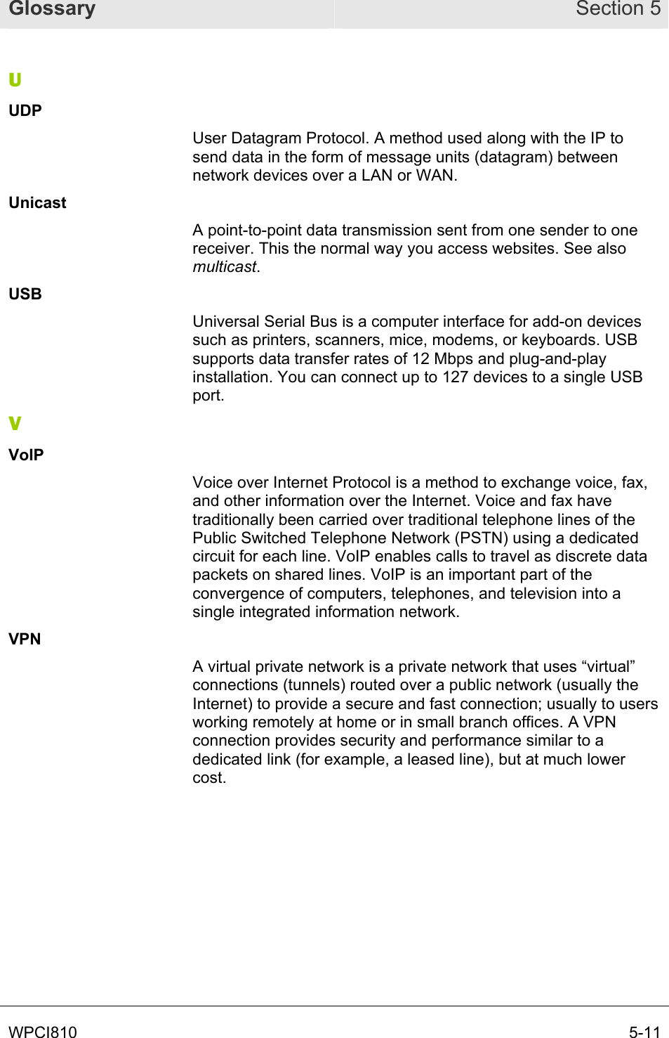 Glossary Section 5 WPCI810       5-11 U UDP User Datagram Protocol. A method used along with the IP to send data in the form of message units (datagram) between network devices over a LAN or WAN.  Unicast A point-to-point data transmission sent from one sender to one receiver. This the normal way you access websites. See also multicast. USB Universal Serial Bus is a computer interface for add-on devices such as printers, scanners, mice, modems, or keyboards. USB supports data transfer rates of 12 Mbps and plug-and-play installation. You can connect up to 127 devices to a single USB port. V VoIP Voice over Internet Protocol is a method to exchange voice, fax, and other information over the Internet. Voice and fax have traditionally been carried over traditional telephone lines of the Public Switched Telephone Network (PSTN) using a dedicated circuit for each line. VoIP enables calls to travel as discrete data packets on shared lines. VoIP is an important part of the convergence of computers, telephones, and television into a single integrated information network. VPN A virtual private network is a private network that uses “virtual” connections (tunnels) routed over a public network (usually the Internet) to provide a secure and fast connection; usually to users working remotely at home or in small branch offices. A VPN connection provides security and performance similar to a dedicated link (for example, a leased line), but at much lower cost. 