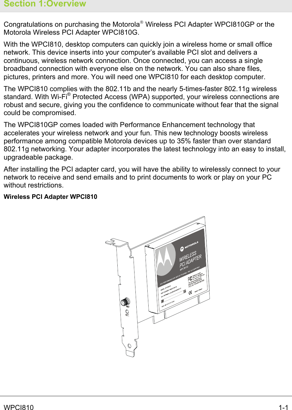   WPCI810   1-1 Section 1:Overview Congratulations on purchasing the Motorola® Wireless PCI Adapter WPCI810GP or the Motorola Wireless PCI Adapter WPCI810G. With the WPCI810, desktop computers can quickly join a wireless home or small office network. This device inserts into your computer’s available PCI slot and delivers a continuous, wireless network connection. Once connected, you can access a single broadband connection with everyone else on the network. You can also share files, pictures, printers and more. You will need one WPCI810 for each desktop computer. The WPCI810 complies with the 802.11b and the nearly 5-times-faster 802.11g wireless standard. With Wi-Fi® Protected Access (WPA) supported, your wireless connections are robust and secure, giving you the confidence to communicate without fear that the signal could be compromised. The WPCI810GP comes loaded with Performance Enhancement technology that accelerates your wireless network and your fun. This new technology boosts wireless performance among compatible Motorola devices up to 35% faster than over standard 802.11g networking. Your adapter incorporates the latest technology into an easy to install, upgradeable package.  After installing the PCI adapter card, you will have the ability to wirelessly connect to your network to receive and send emails and to print documents to work or play on your PC without restrictions. Wireless PCI Adapter WPCI810  