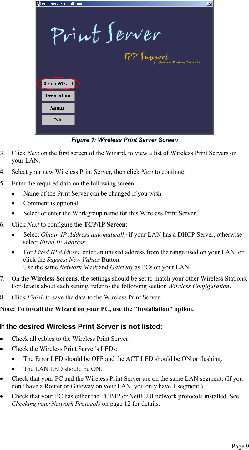   Figure 1: Wireless Print Server Screen 3. Click Next on the first screen of the Wizard, to view a list of Wireless Print Servers on your LAN. 4.  Select your new Wireless Print Server, then click Next to continue. 5.  Enter the required data on the following screen. •  Name of the Print Server can be changed if you wish. •  Comment is optional. •  Select or enter the Workgroup name for this Wireless Print Server. 6. Click Next to configure the TCP/IP Screen: •  Select Obtain IP Address automatically if your LAN has a DHCP Server, otherwise select Fixed IP Address. •  For Fixed IP Address, enter an unused address from the range used on your LAN, or click the Suggest New Values Button. Use the same Network Mask and Gateway as PCs on your LAN. 7. On the Wireless Screens, the settings should be set to match your other Wireless Stations. For details about each setting, refer to the following section Wireless Configuration. 8. Click Finish to save the data to the Wireless Print Server. Note: To install the Wizard on your PC, use the &quot;Installation&quot; option. If the desired Wireless Print Server is not listed: •  Check all cables to the Wireless Print Server. •  Check the Wireless Print Server&apos;s LEDs: •  The Error LED should be OFF and the ACT LED should be ON or flashing. •  The LAN LED should be ON. •  Check that your PC and the Wireless Print Server are on the same LAN segment. (If you don&apos;t have a Router or Gateway on your LAN, you only have 1 segment.) •  Check that your PC has either the TCP/IP or NetBEUI network protocols installed. See Checking your Network Protocols on page 12 for details. Page 9 