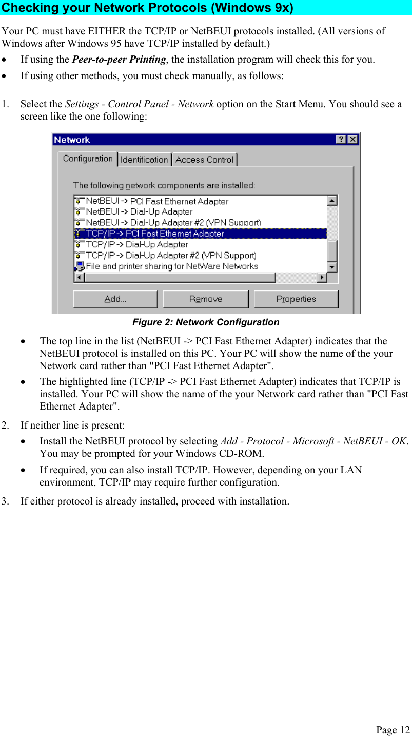  Checking your Network Protocols (Windows 9x) Your PC must have EITHER the TCP/IP or NetBEUI protocols installed. (All versions of Windows after Windows 95 have TCP/IP installed by default.) •  If using the Peer-to-peer Printing, the installation program will check this for you. •  If using other methods, you must check manually, as follows: 1. Select the Settings - Control Panel - Network option on the Start Menu. You should see a screen like the one following:  Figure 2: Network Configuration •  The top line in the list (NetBEUI -&gt; PCI Fast Ethernet Adapter) indicates that the NetBEUI protocol is installed on this PC. Your PC will show the name of the your Network card rather than &quot;PCI Fast Ethernet Adapter&quot;. •  The highlighted line (TCP/IP -&gt; PCI Fast Ethernet Adapter) indicates that TCP/IP is installed. Your PC will show the name of the your Network card rather than &quot;PCI Fast Ethernet Adapter&quot;. 2.  If neither line is present: •  Install the NetBEUI protocol by selecting Add - Protocol - Microsoft - NetBEUI - OK. You may be prompted for your Windows CD-ROM. •  If required, you can also install TCP/IP. However, depending on your LAN environment, TCP/IP may require further configuration. 3.  If either protocol is already installed, proceed with installation.  Page 12 