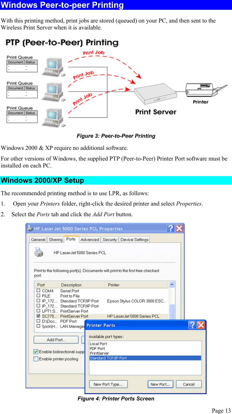  Windows Peer-to-peer Printing With this printing method, print jobs are stored (queued) on your PC, and then sent to the Wireless Print Server when it is available.  Figure 3: Peer-to-Peer Printing Windows 2000 &amp; XP require no additional software. For other versions of Windows, the supplied PTP (Peer-to-Peer) Printer Port software must be installed on each PC. Windows 2000/XP Setup The recommended printing method is to use LPR, as follows: 1.   Open your Printers folder, right-click the desired printer and select Properties. 2. Select the Ports tab and click the Add Port button.  Figure 4: Printer Ports Screen Page 13 