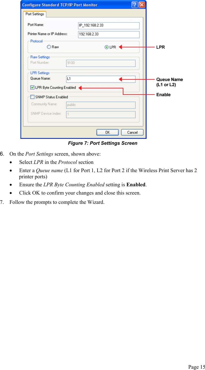   Figure 7: Port Settings Screen 6.  On the Port Settings screen, shown above: •  Select LPR in the Protocol section •  Enter a Queue name (L1 for Port 1, L2 for Port 2 if the Wireless Print Server has 2 printer ports) •  Ensure the LPR Byte Counting Enabled setting is Enabled.  •  Click OK to confirm your changes and close this screen. 7.  Follow the prompts to complete the Wizard. Page 15 