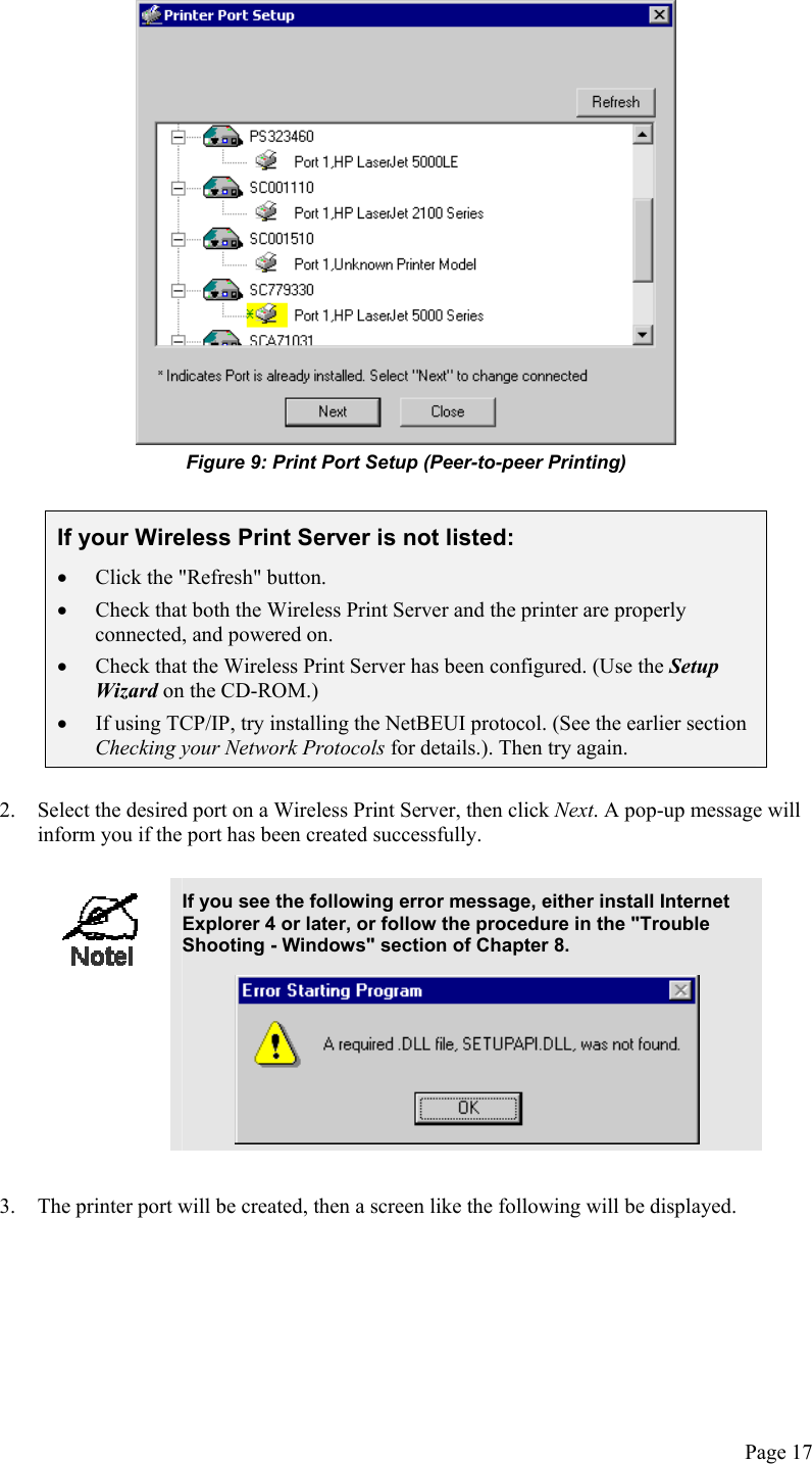   Figure 9: Print Port Setup (Peer-to-peer Printing)  If your Wireless Print Server is not listed: •  Click the &quot;Refresh&quot; button. •  Check that both the Wireless Print Server and the printer are properly connected, and powered on. •  Check that the Wireless Print Server has been configured. (Use the Setup Wizard on the CD-ROM.) •  If using TCP/IP, try installing the NetBEUI protocol. (See the earlier section Checking your Network Protocols for details.). Then try again.   2.  Select the desired port on a Wireless Print Server, then click Next. A pop-up message will inform you if the port has been created successfully.   If you see the following error message, either install Internet Explorer 4 or later, or follow the procedure in the &quot;Trouble Shooting - Windows&quot; section of Chapter 8.   3.  The printer port will be created, then a screen like the following will be displayed. Page 17 