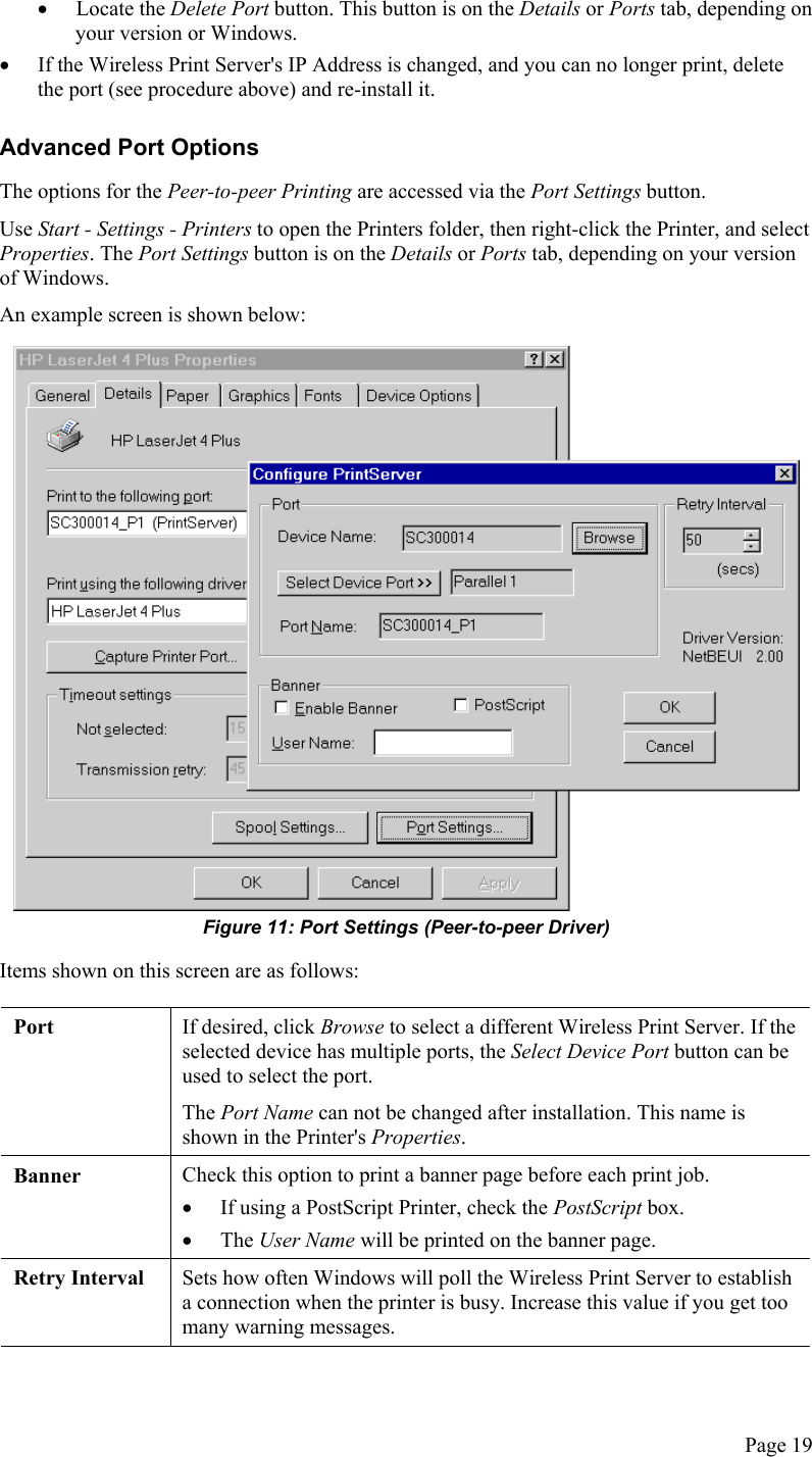  •  Locate the Delete Port button. This button is on the Details or Ports tab, depending on your version or Windows. •  If the Wireless Print Server&apos;s IP Address is changed, and you can no longer print, delete the port (see procedure above) and re-install it. Advanced Port Options The options for the Peer-to-peer Printing are accessed via the Port Settings button. Use Start - Settings - Printers to open the Printers folder, then right-click the Printer, and select Properties. The Port Settings button is on the Details or Ports tab, depending on your version of Windows. An example screen is shown below:  Figure 11: Port Settings (Peer-to-peer Driver) Items shown on this screen are as follows:  Port  If desired, click Browse to select a different Wireless Print Server. If the selected device has multiple ports, the Select Device Port button can be used to select the port. The Port Name can not be changed after installation. This name is shown in the Printer&apos;s Properties. Banner  Check this option to print a banner page before each print job. •  If using a PostScript Printer, check the PostScript box. •  The User Name will be printed on the banner page. Retry Interval  Sets how often Windows will poll the Wireless Print Server to establish a connection when the printer is busy. Increase this value if you get too many warning messages.  Page 19 