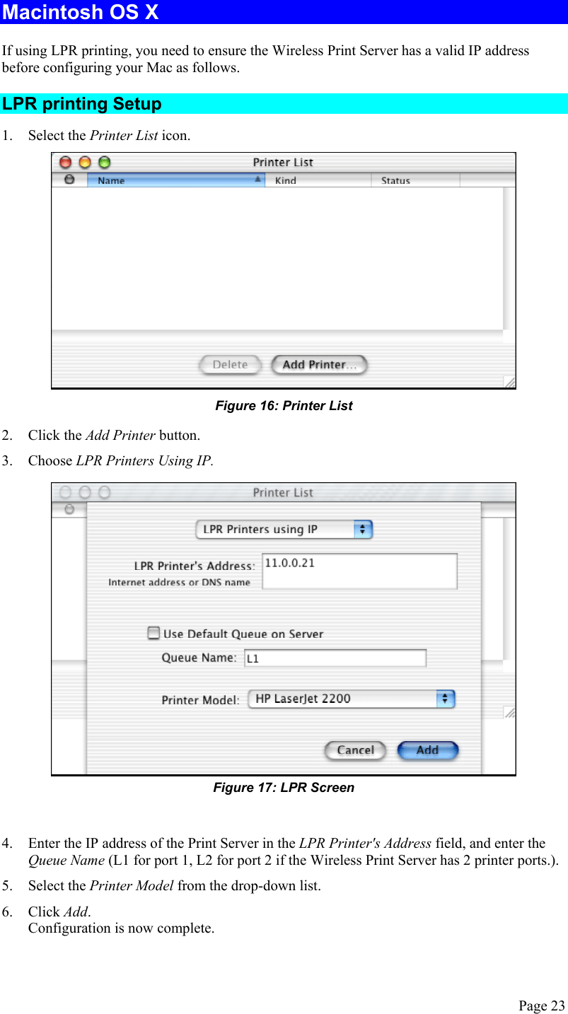  Macintosh OS X If using LPR printing, you need to ensure the Wireless Print Server has a valid IP address before configuring your Mac as follows. LPR printing Setup 1. Select the Printer List icon.  Figure 16: Printer List 2. Click the Add Printer button. 3. Choose LPR Printers Using IP.  Figure 17: LPR Screen  4.  Enter the IP address of the Print Server in the LPR Printer&apos;s Address field, and enter the Queue Name (L1 for port 1, L2 for port 2 if the Wireless Print Server has 2 printer ports.). 5. Select the Printer Model from the drop-down list. 6. Click Add. Configuration is now complete. Page 23 