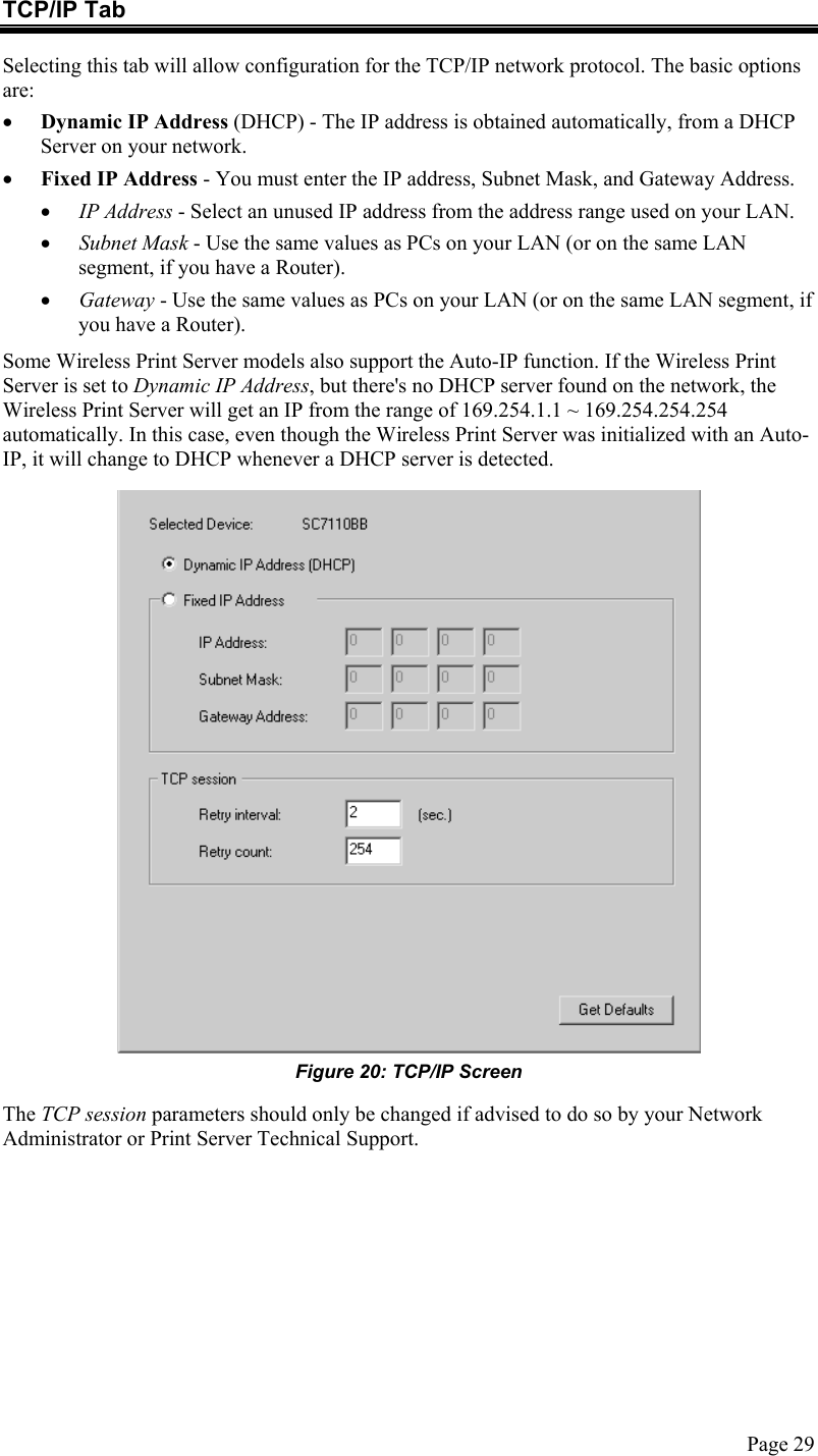  TCP/IP Tab Selecting this tab will allow configuration for the TCP/IP network protocol. The basic options are: •  Dynamic IP Address (DHCP) - The IP address is obtained automatically, from a DHCP Server on your network. •  Fixed IP Address - You must enter the IP address, Subnet Mask, and Gateway Address.  •  IP Address - Select an unused IP address from the address range used on your LAN. •  Subnet Mask - Use the same values as PCs on your LAN (or on the same LAN segment, if you have a Router). •  Gateway - Use the same values as PCs on your LAN (or on the same LAN segment, if you have a Router). Some Wireless Print Server models also support the Auto-IP function. If the Wireless Print Server is set to Dynamic IP Address, but there&apos;s no DHCP server found on the network, the Wireless Print Server will get an IP from the range of 169.254.1.1 ~ 169.254.254.254 automatically. In this case, even though the Wireless Print Server was initialized with an Auto-IP, it will change to DHCP whenever a DHCP server is detected.  Figure 20: TCP/IP Screen The TCP session parameters should only be changed if advised to do so by your Network Administrator or Print Server Technical Support.  Page 29 