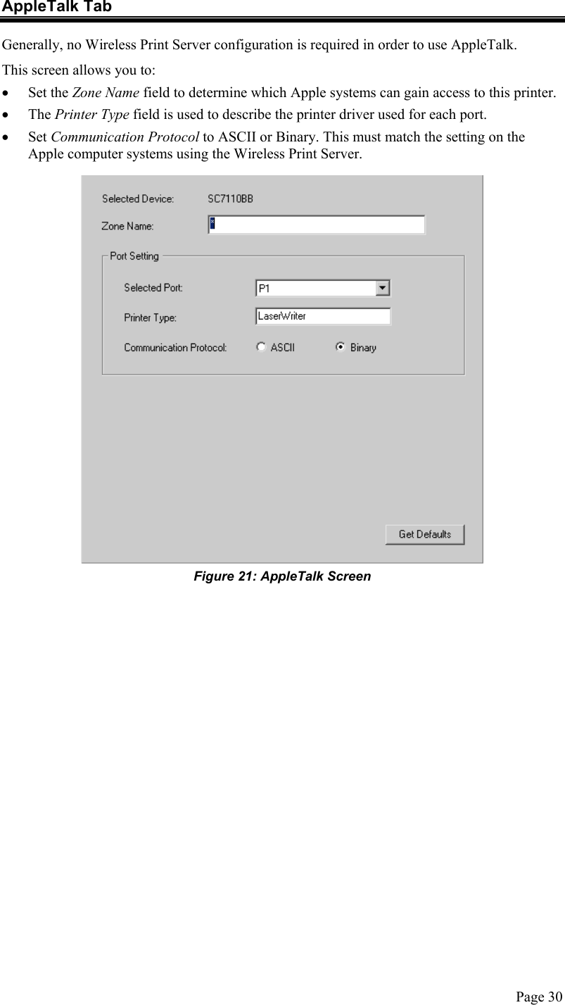  AppleTalk Tab Generally, no Wireless Print Server configuration is required in order to use AppleTalk. This screen allows you to: •  Set the Zone Name field to determine which Apple systems can gain access to this printer. •  The Printer Type field is used to describe the printer driver used for each port. •  Set Communication Protocol to ASCII or Binary. This must match the setting on the Apple computer systems using the Wireless Print Server.  Figure 21: AppleTalk Screen  Page 30 