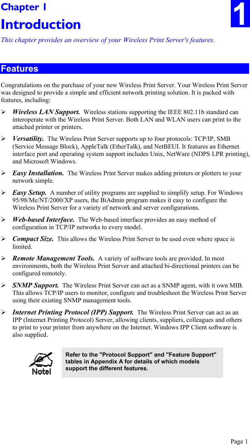  Page 1 1 Chapter 1 Introduction This chapter provides an overview of your Wireless Print Server&apos;s features. Features Congratulations on the purchase of your new Wireless Print Server. Your Wireless Print Server was designed to provide a simple and efficient network printing solution. It is packed with features, including:  Wireless LAN Support.  Wireless stations supporting the IEEE 802.11b standard can interoperate with the Wireless Print Server. Both LAN and WLAN users can print to the attached printer or printers.  Versatility.  The Wireless Print Server supports up to four protocols: TCP/IP, SMB (Service Message Block), AppleTalk (EtherTalk), and NetBEUI. It features an Ethernet interface port and operating system support includes Unix, NetWare (NDPS LPR printing), and Microsoft Windows.  Easy Installation.  The Wireless Print Server makes adding printers or plotters to your network simple.  Easy Setup.  A number of utility programs are supplied to simplify setup. For Windows 95/98/Me/NT/2000/XP users, the BiAdmin program makes it easy to configure the Wireless Print Server for a variety of network and server configurations.  Web-based Interface.  The Web-based interface provides an easy method of configuration in TCP/IP networks to every model.  Compact Size.  This allows the Wireless Print Server to be used even where space is limited.   Remote Management Tools.  A variety of software tools are provided. In most environments, both the Wireless Print Server and attached bi-directional printers can be configured remotely.  SNMP Support.  The Wireless Print Server can act as a SNMP agent, with it own MIB. This allows TCP/IP users to monitor, configure and troubleshoot the Wireless Print Server using their existing SNMP management tools.  Internet Printing Protocol (IPP) Support.  The Wireless Print Server can act as an IPP (Internet Printing Protocol) Server, allowing clients, suppliers, colleagues and others to print to your printer from anywhere on the Internet. Windows IPP Client software is also supplied.   Refer to the &quot;Protocol Support&quot; and &quot;Feature Support&quot; tables in Appendix A for details of which models support the different features.   