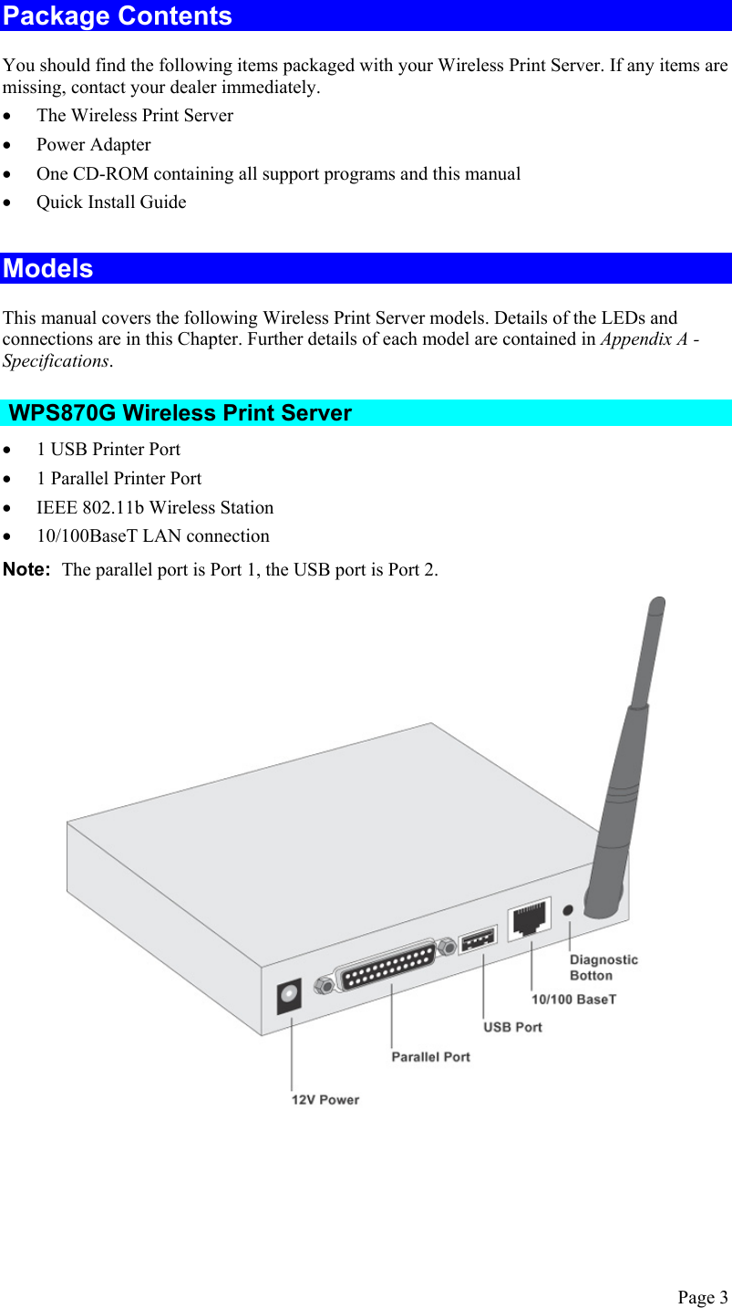  Package Contents You should find the following items packaged with your Wireless Print Server. If any items are missing, contact your dealer immediately. •  The Wireless Print Server •  Power Adapter •  One CD-ROM containing all support programs and this manual •  Quick Install Guide Models This manual covers the following Wireless Print Server models. Details of the LEDs and connections are in this Chapter. Further details of each model are contained in Appendix A - Specifications.   WPS870G Wireless Print Server •  1 USB Printer Port •  1 Parallel Printer Port •  IEEE 802.11b Wireless Station •  10/100BaseT LAN connection Note:  The parallel port is Port 1, the USB port is Port 2.  Page 3 