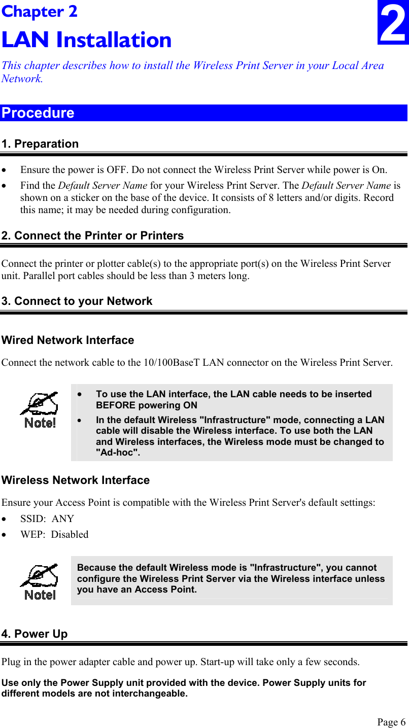  Page 6 Chapter 2 LAN Installation This chapter describes how to install the Wireless Print Server in your Local Area Network. 2 Procedure 1. Preparation •  Ensure the power is OFF. Do not connect the Wireless Print Server while power is On. •  Find the Default Server Name for your Wireless Print Server. The Default Server Name is shown on a sticker on the base of the device. It consists of 8 letters and/or digits. Record this name; it may be needed during configuration. 2. Connect the Printer or Printers Connect the printer or plotter cable(s) to the appropriate port(s) on the Wireless Print Server unit. Parallel port cables should be less than 3 meters long. 3. Connect to your Network Wired Network Interface Connect the network cable to the 10/100BaseT LAN connector on the Wireless Print Server.   •  To use the LAN interface, the LAN cable needs to be inserted BEFORE powering ON •  In the default Wireless &quot;Infrastructure&quot; mode, connecting a LAN cable will disable the Wireless interface. To use both the LAN and Wireless interfaces, the Wireless mode must be changed to &quot;Ad-hoc&quot;.  Wireless Network Interface Ensure your Access Point is compatible with the Wireless Print Server&apos;s default settings: •  SSID:  ANY •  WEP:  Disabled   Because the default Wireless mode is &quot;Infrastructure&quot;, you cannot configure the Wireless Print Server via the Wireless interface unless you have an Access Point.   4. Power Up Plug in the power adapter cable and power up. Start-up will take only a few seconds. Use only the Power Supply unit provided with the device. Power Supply units for different models are not interchangeable. 