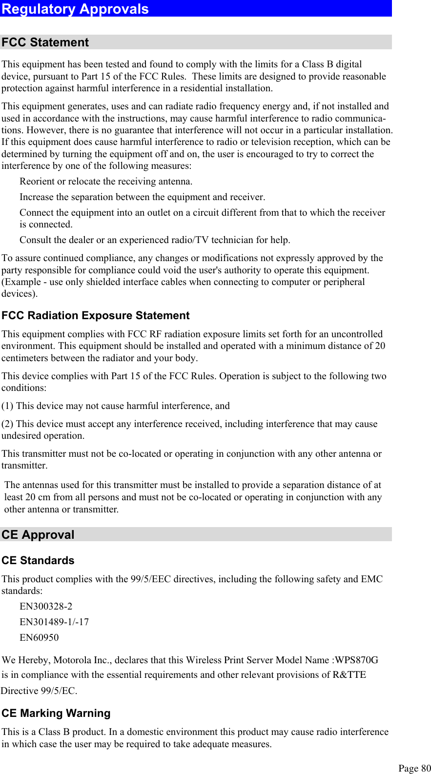  Page 80 Regulatory Approvals  FCC Statement This equipment has been tested and found to comply with the limits for a Class B digital device, pursuant to Part 15 of the FCC Rules.  These limits are designed to provide reasonable protection against harmful interference in a residential installation.  This equipment generates, uses and can radiate radio frequency energy and, if not installed and used in accordance with the instructions, may cause harmful interference to radio communica-tions. However, there is no guarantee that interference will not occur in a particular installation. If this equipment does cause harmful interference to radio or television reception, which can be determined by turning the equipment off and on, the user is encouraged to try to correct the interference by one of the following measures:  Reorient or relocate the receiving antenna.  Increase the separation between the equipment and receiver.  Connect the equipment into an outlet on a circuit different from that to which the receiver is connected.  Consult the dealer or an experienced radio/TV technician for help. To assure continued compliance, any changes or modifications not expressly approved by the party responsible for compliance could void the user&apos;s authority to operate this equipment. (Example - use only shielded interface cables when connecting to computer or peripheral devices). FCC Radiation Exposure Statement This equipment complies with FCC RF radiation exposure limits set forth for an uncontrolled environment. This equipment should be installed and operated with a minimum distance of 20 centimeters between the radiator and your body. This device complies with Part 15 of the FCC Rules. Operation is subject to the following two conditions:  (1) This device may not cause harmful interference, and  (2) This device must accept any interference received, including interference that may cause undesired operation. This transmitter must not be co-located or operating in conjunction with any other antenna or transmitter. CE Approval CE Standards This product complies with the 99/5/EEC directives, including the following safety and EMC standards:  EN300328-2  EN301489-1/-17  EN60950  We Hereby, Motorola Inc., declares that this Wireless Print Server Model Name :WPS870G   is in compliance with the essential requirements and other relevant provisions of R&amp;TTE Directive 99/5/EC.CE Marking Warning This is a Class B product. In a domestic environment this product may cause radio interference in which case the user may be required to take adequate measures. The antennas used for this transmitter must be installed to provide a separation distance of at least 20 cm from all persons and must not be co-located or operating in conjunction with any other antenna or transmitter.