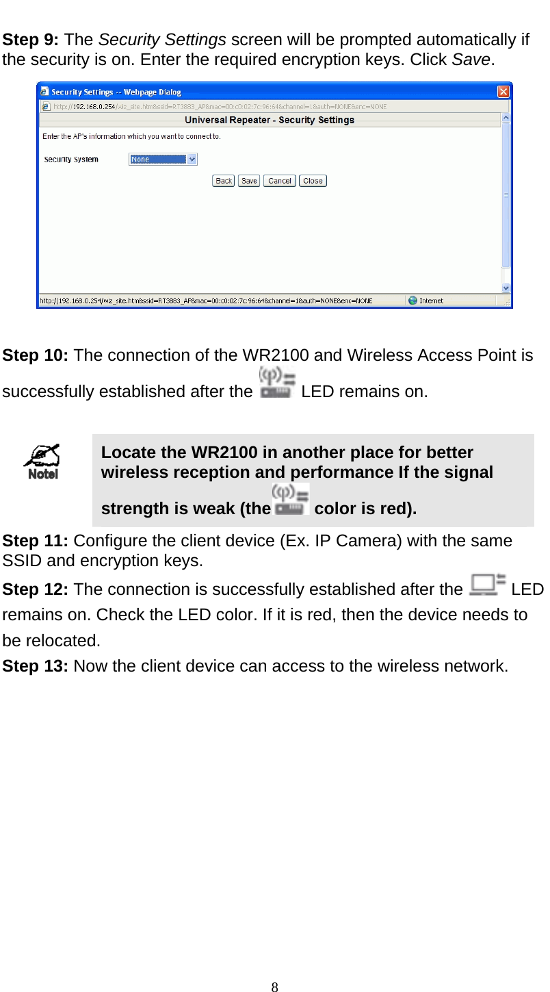  8 Step 9: The Security Settings screen will be prompted automatically if the security is on. Enter the required encryption keys. Click Save.   Step 10: The connection of the WR2100 and Wireless Access Point is successfully established after the   LED remains on.   Locate the WR2100 in another place for better wireless reception and performance If the signal strength is weak (the  color is red).  Step 11: Configure the client device (Ex. IP Camera) with the same SSID and encryption keys. Step 12: The connection is successfully established after the   LED remains on. Check the LED color. If it is red, then the device needs to be relocated. Step 13: Now the client device can access to the wireless network.  