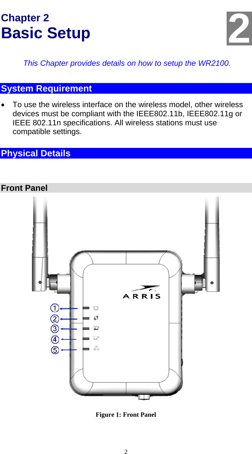  2 Chapter 2 Basic Setup This Chapter provides details on how to setup the WR2100. System Requirement   To use the wireless interface on the wireless model, other wireless devices must be compliant with the IEEE802.11b, IEEE802.11g or IEEE 802.11n specifications. All wireless stations must use compatible settings. Physical Details   Front Panel   Figure 1: Front Panel  2
