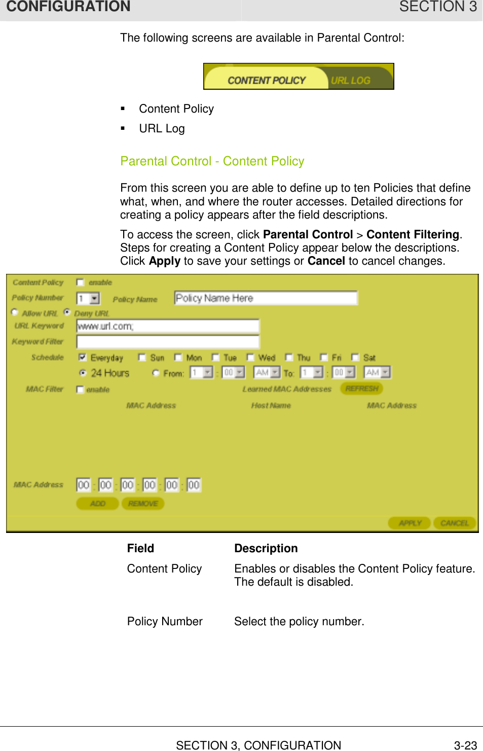 CONFIGURATION SECTION 3   SECTION 3, CONFIGURATION  3-23 The following screens are available in Parental Control:  !  Content Policy !  URL Log Parental Control - Content Policy From this screen you are able to define up to ten Policies that define what, when, and where the router accesses. Detailed directions for creating a policy appears after the field descriptions. To access the screen, click Parental Control &gt; Content Filtering. Steps for creating a Content Policy appear below the descriptions. Click Apply to save your settings or Cancel to cancel changes.  Field Description Content Policy  Enables or disables the Content Policy feature. The default is disabled.  Policy Number  Select the policy number.  