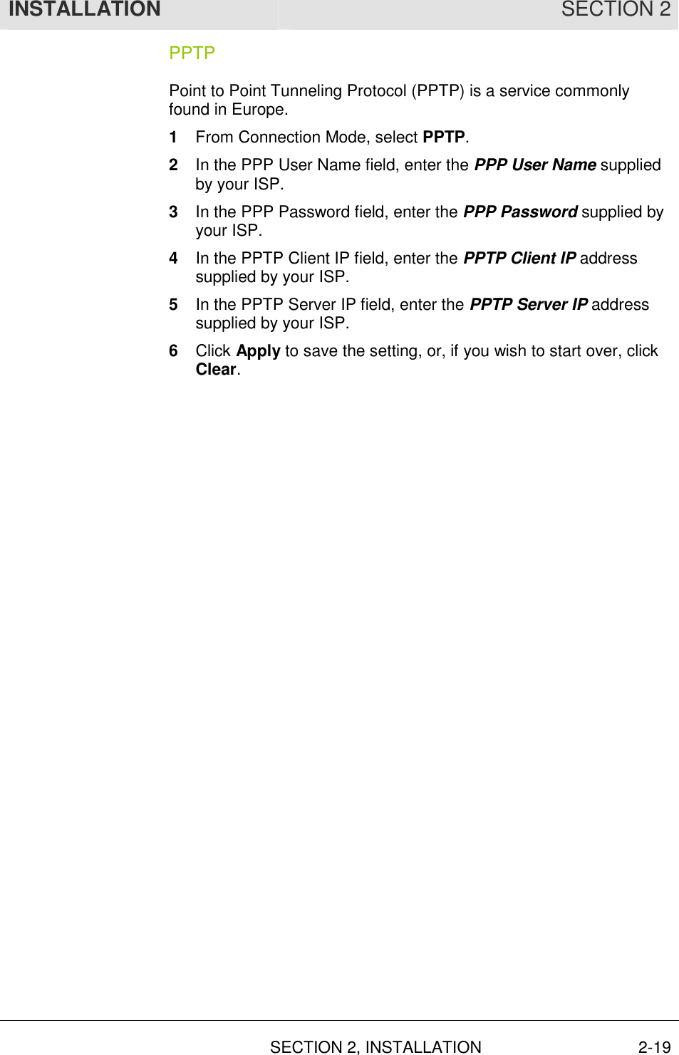 INSTALLATION SECTION 2  SECTION 2, INSTALLATION 2-19 PPTP Point to Point Tunneling Protocol (PPTP) is a service commonly found in Europe. 1  From Connection Mode, select PPTP.  2  In the PPP User Name field, enter the PPP User Name supplied by your ISP. 3  In the PPP Password field, enter the PPP Password supplied by your ISP. 4  In the PPTP Client IP field, enter the PPTP Client IP address supplied by your ISP. 5  In the PPTP Server IP field, enter the PPTP Server IP address supplied by your ISP. 6  Click Apply to save the setting, or, if you wish to start over, click Clear. 