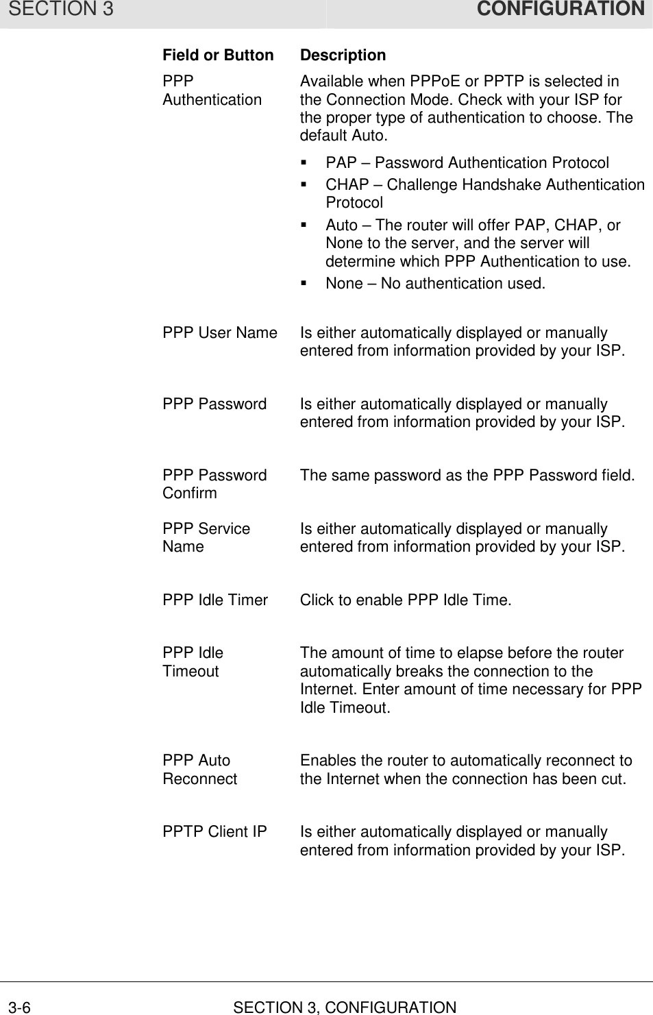 SECTION 3  CONFIGURATION 3-6  SECTION 3, CONFIGURATION  Field or Button  Description PPP Authentication  Available when PPPoE or PPTP is selected in the Connection Mode. Check with your ISP for the proper type of authentication to choose. The default Auto. !  PAP – Password Authentication Protocol !  CHAP – Challenge Handshake Authentication Protocol !  Auto – The router will offer PAP, CHAP, or None to the server, and the server will determine which PPP Authentication to use. !  None – No authentication used.  PPP User Name  Is either automatically displayed or manually entered from information provided by your ISP.  PPP Password  Is either automatically displayed or manually entered from information provided by your ISP.  PPP Password Confirm  The same password as the PPP Password field.  PPP Service Name  Is either automatically displayed or manually entered from information provided by your ISP.  PPP Idle Timer  Click to enable PPP Idle Time.   PPP Idle Timeout  The amount of time to elapse before the router automatically breaks the connection to the Internet. Enter amount of time necessary for PPP Idle Timeout.  PPP Auto Reconnect  Enables the router to automatically reconnect to the Internet when the connection has been cut.  PPTP Client IP  Is either automatically displayed or manually entered from information provided by your ISP.  