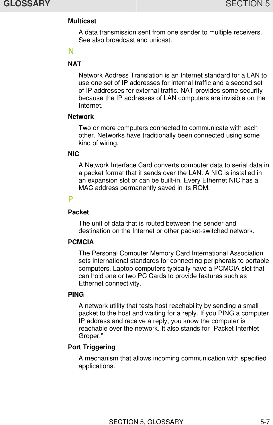 GLOSSARY SECTION 5  SECTION 5, GLOSSARY 5-7 Multicast A data transmission sent from one sender to multiple receivers. See also broadcast and unicast. N NAT Network Address Translation is an Internet standard for a LAN to use one set of IP addresses for internal traffic and a second set of IP addresses for external traffic. NAT provides some security because the IP addresses of LAN computers are invisible on the Internet. Network Two or more computers connected to communicate with each other. Networks have traditionally been connected using some kind of wiring. NIC A Network Interface Card converts computer data to serial data in a packet format that it sends over the LAN. A NIC is installed in an expansion slot or can be built-in. Every Ethernet NIC has a MAC address permanently saved in its ROM. P Packet The unit of data that is routed between the sender and destination on the Internet or other packet-switched network.  PCMCIA The Personal Computer Memory Card International Association sets international standards for connecting peripherals to portable computers. Laptop computers typically have a PCMCIA slot that can hold one or two PC Cards to provide features such as Ethernet connectivity. PING A network utility that tests host reachability by sending a small packet to the host and waiting for a reply. If you PING a computer IP address and receive a reply, you know the computer is reachable over the network. It also stands for “Packet InterNet Groper.” Port Triggering A mechanism that allows incoming communication with specified applications.  