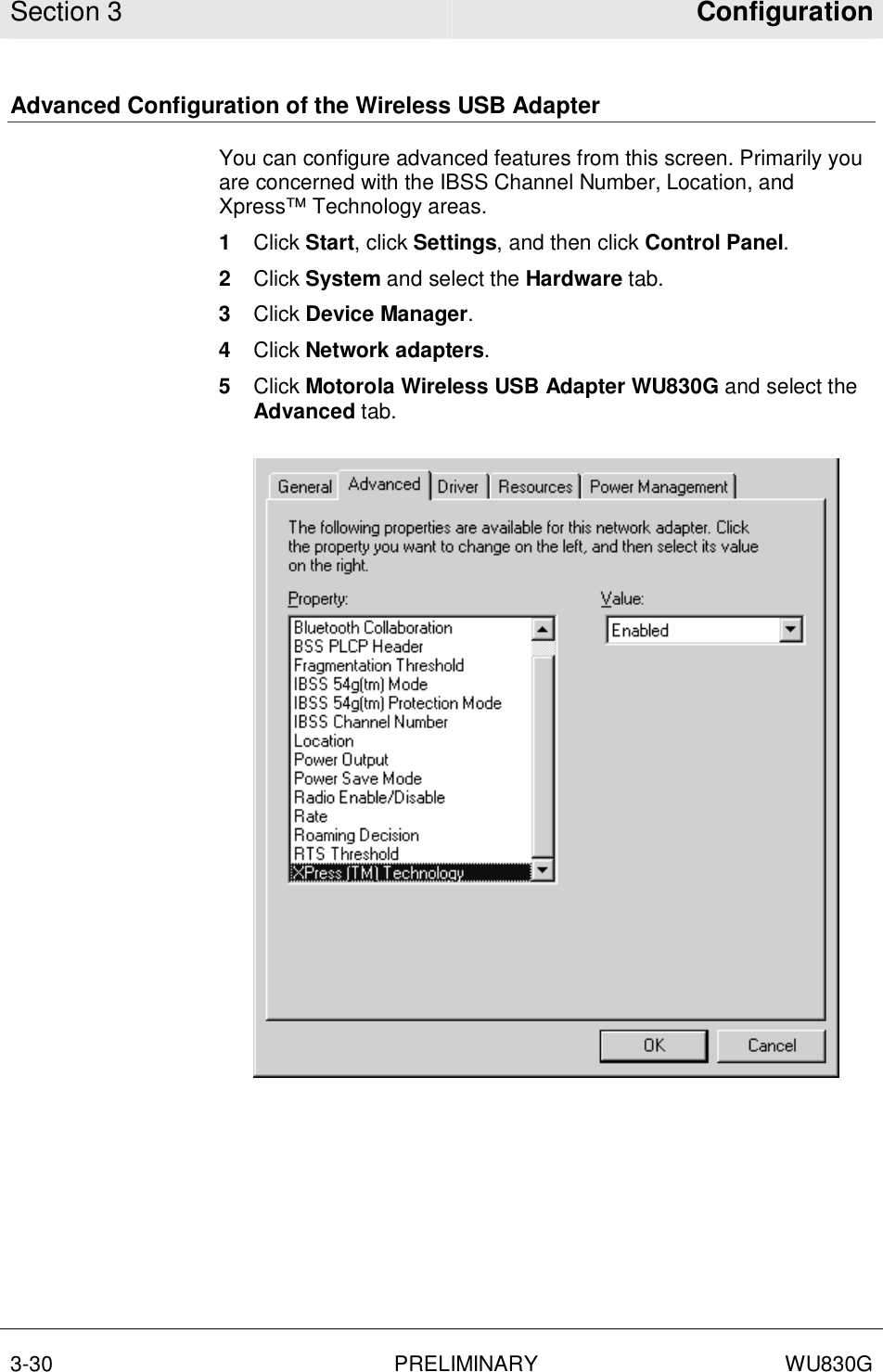Section 3  Configuration  3-30 PRELIMINARY WU830G  Advanced Configuration of the Wireless USB Adapter You can configure advanced features from this screen. Primarily you are concerned with the IBSS Channel Number, Location, and Xpress™ Technology areas. 1  Click Start, click Settings, and then click Control Panel.  2  Click System and select the Hardware tab.  3  Click Device Manager.  4  Click Network adapters.  5  Click Motorola Wireless USB Adapter WU830G and select the Advanced tab.   