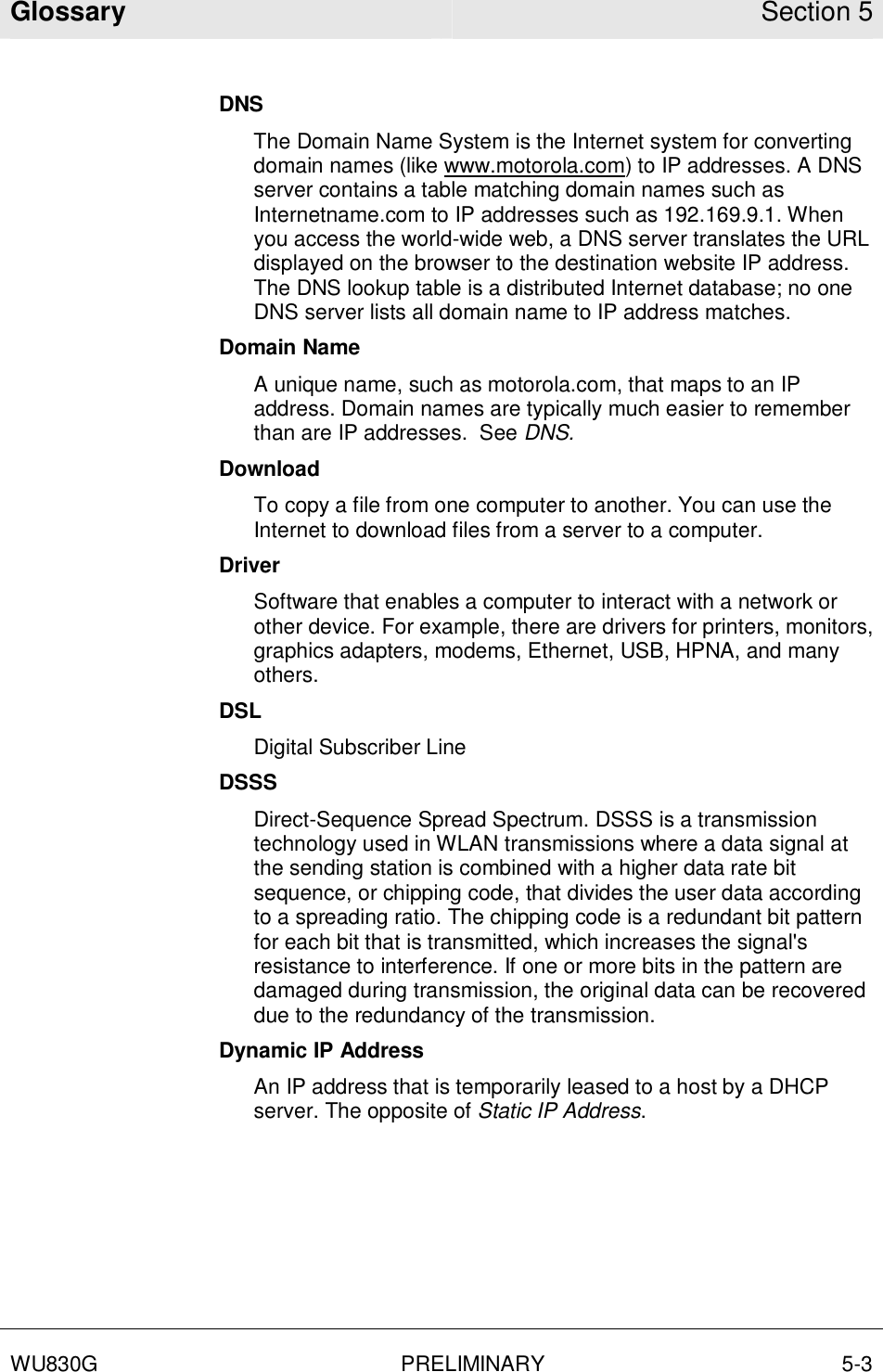 Glossary Section 5  WU830G PRELIMINARY 5-3  DNS The Domain Name System is the Internet system for converting domain names (like www.motorola.com) to IP addresses. A DNS server contains a table matching domain names such as Internetname.com to IP addresses such as 192.169.9.1. When you access the world-wide web, a DNS server translates the URL displayed on the browser to the destination website IP address. The DNS lookup table is a distributed Internet database; no one DNS server lists all domain name to IP address matches. Domain Name A unique name, such as motorola.com, that maps to an IP address. Domain names are typically much easier to remember than are IP addresses.  See DNS. Download To copy a file from one computer to another. You can use the Internet to download files from a server to a computer.  Driver Software that enables a computer to interact with a network or other device. For example, there are drivers for printers, monitors, graphics adapters, modems, Ethernet, USB, HPNA, and many others. DSL Digital Subscriber Line DSSS Direct-Sequence Spread Spectrum. DSSS is a transmission technology used in WLAN transmissions where a data signal at the sending station is combined with a higher data rate bit sequence, or chipping code, that divides the user data according to a spreading ratio. The chipping code is a redundant bit pattern for each bit that is transmitted, which increases the signal&apos;s resistance to interference. If one or more bits in the pattern are damaged during transmission, the original data can be recovered due to the redundancy of the transmission.  Dynamic IP Address An IP address that is temporarily leased to a host by a DHCP server. The opposite of Static IP Address. 