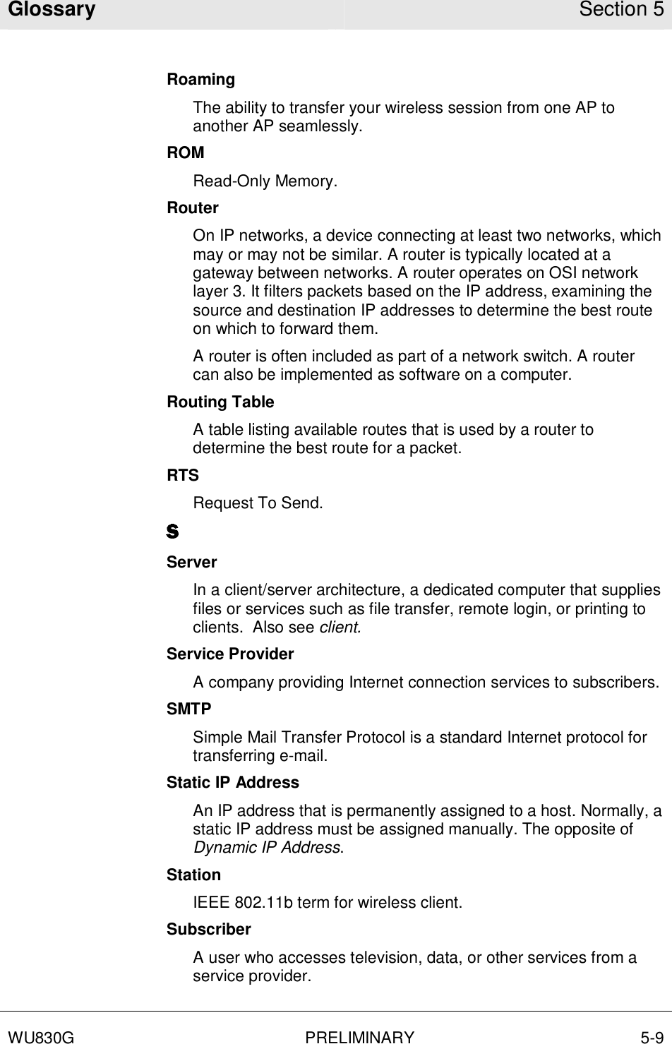 Glossary Section 5  WU830G PRELIMINARY 5-9  Roaming The ability to transfer your wireless session from one AP to another AP seamlessly. ROM Read-Only Memory. Router On IP networks, a device connecting at least two networks, which may or may not be similar. A router is typically located at a gateway between networks. A router operates on OSI network layer 3. It filters packets based on the IP address, examining the source and destination IP addresses to determine the best route on which to forward them.  A router is often included as part of a network switch. A router can also be implemented as software on a computer. Routing Table A table listing available routes that is used by a router to determine the best route for a packet. RTS Request To Send. Server In a client/server architecture, a dedicated computer that supplies files or services such as file transfer, remote login, or printing to clients.  Also see client. Service Provider A company providing Internet connection services to subscribers. SMTP Simple Mail Transfer Protocol is a standard Internet protocol for transferring e-mail. Static IP Address An IP address that is permanently assigned to a host. Normally, a static IP address must be assigned manually. The opposite of Dynamic IP Address. Station IEEE 802.11b term for wireless client. Subscriber A user who accesses television, data, or other services from a service provider. 
