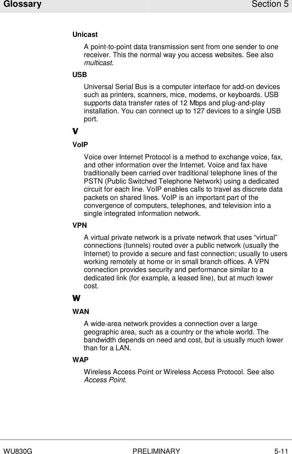 Glossary Section 5  WU830G PRELIMINARY 5-11  Unicast A point-to-point data transmission sent from one sender to one receiver. This the normal way you access websites. See also multicast. USB Universal Serial Bus is a computer interface for add-on devices such as printers, scanners, mice, modems, or keyboards. USB supports data transfer rates of 12 Mbps and plug-and-play installation. You can connect up to 127 devices to a single USB port. VoIP Voice over Internet Protocol is a method to exchange voice, fax, and other information over the Internet. Voice and fax have traditionally been carried over traditional telephone lines of the PSTN (Public Switched Telephone Network) using a dedicated circuit for each line. VoIP enables calls to travel as discrete data packets on shared lines. VoIP is an important part of the convergence of computers, telephones, and television into a single integrated information network. VPN A virtual private network is a private network that uses “virtual” connections (tunnels) routed over a public network (usually the Internet) to provide a secure and fast connection; usually to users working remotely at home or in small branch offices. A VPN connection provides security and performance similar to a dedicated link (for example, a leased line), but at much lower cost. WAN A wide-area network provides a connection over a large geographic area, such as a country or the whole world. The bandwidth depends on need and cost, but is usually much lower than for a LAN. WAP Wireless Access Point or Wireless Access Protocol. See also Access Point. 