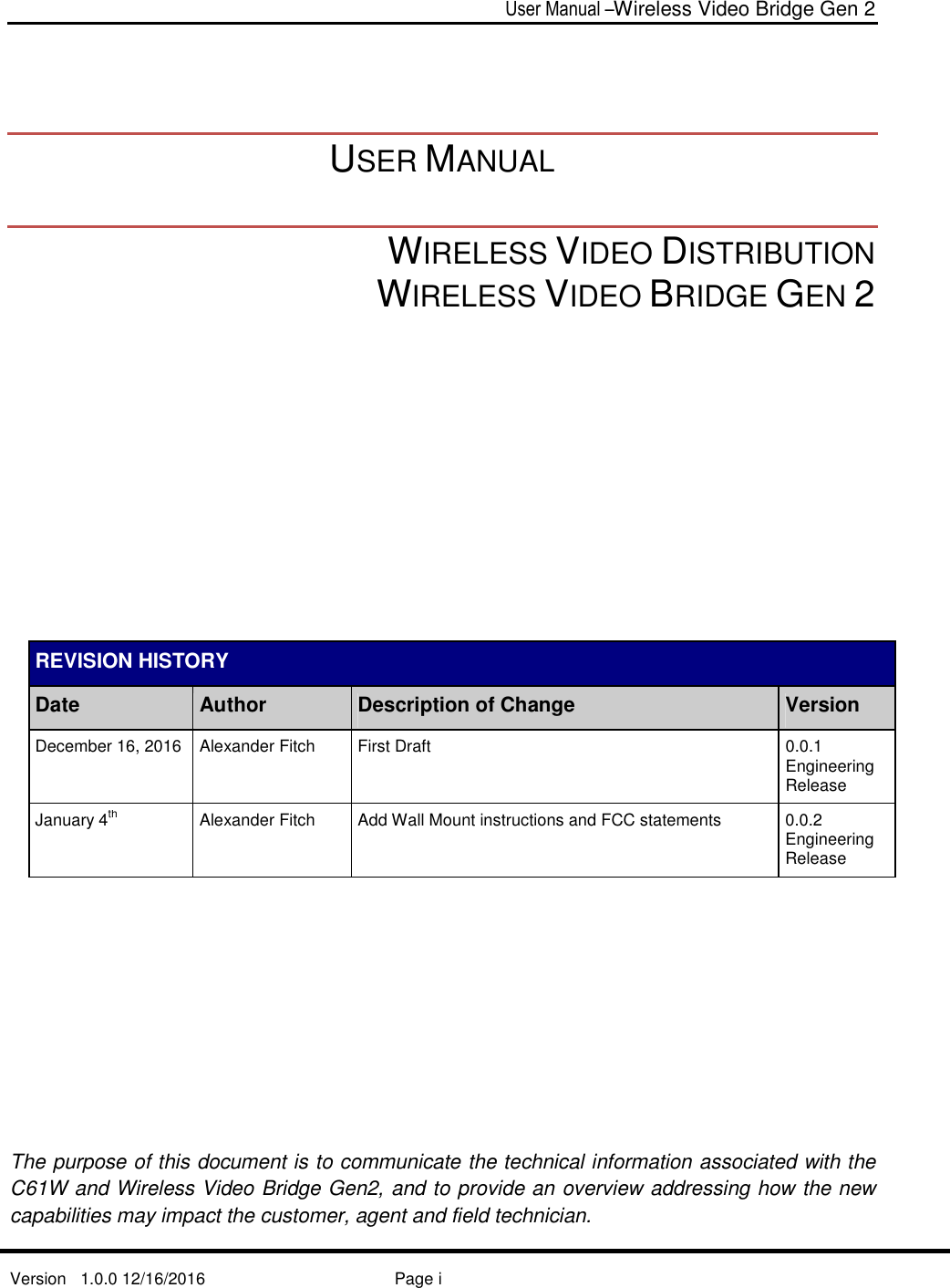  User Manual –Wireless Video Bridge Gen 2  Version   1.0.0 12/16/2016     Page i     USER MANUAL  WIRELESS VIDEO DISTRIBUTION  WIRELESS VIDEO BRIDGE GEN 2              REVISION HISTORY Date Author Description of Change Version December 16, 2016 Alexander Fitch  First Draft  0.0.1 Engineering Release January 4th   Alexander Fitch  Add Wall Mount instructions and FCC statements  0.0.2 Engineering Release       The purpose of this document is to communicate the technical information associated with the C61W and Wireless Video Bridge Gen2, and to provide an overview addressing how the new capabilities may impact the customer, agent and field technician. 