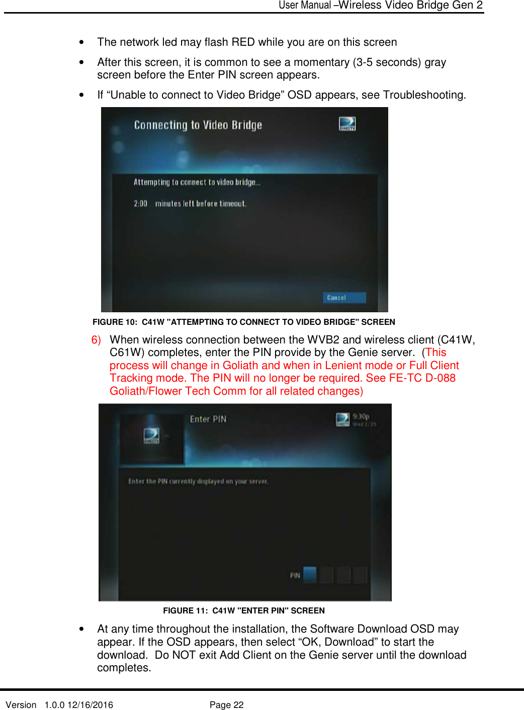  User Manual –Wireless Video Bridge Gen 2  Version   1.0.0 12/16/2016     Page 22   •  The network led may flash RED while you are on this screen •  After this screen, it is common to see a momentary (3-5 seconds) gray screen before the Enter PIN screen appears. •  If “Unable to connect to Video Bridge” OSD appears, see Troubleshooting.  FIGURE 10:  C41W &quot;ATTEMPTING TO CONNECT TO VIDEO BRIDGE&quot; SCREEN 6)  When wireless connection between the WVB2 and wireless client (C41W, C61W) completes, enter the PIN provide by the Genie server.  (This process will change in Goliath and when in Lenient mode or Full Client Tracking mode. The PIN will no longer be required. See FE-TC D-088 Goliath/Flower Tech Comm for all related changes)  FIGURE 11:  C41W &quot;ENTER PIN&quot; SCREEN •  At any time throughout the installation, the Software Download OSD may appear. If the OSD appears, then select “OK, Download” to start the download.  Do NOT exit Add Client on the Genie server until the download completes.  