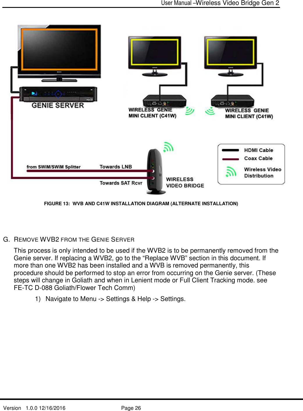  User Manual –Wireless Video Bridge Gen 2  Version   1.0.0 12/16/2016     Page 26    FIGURE 13:  WVB AND C41W INSTALLATION DIAGRAM (ALTERNATE INSTALLATION)   G.  REMOVE WVB2 FROM THE GENIE SERVER This process is only intended to be used if the WVB2 is to be permanently removed from the Genie server. If replacing a WVB2, go to the “Replace WVB” section in this document. If more than one WVB2 has been installed and a WVB is removed permanently, this procedure should be performed to stop an error from occurring on the Genie server. (These steps will change in Goliath and when in Lenient mode or Full Client Tracking mode. see FE-TC D-088 Goliath/Flower Tech Comm) 1)  Navigate to Menu -&gt; Settings &amp; Help -&gt; Settings. 