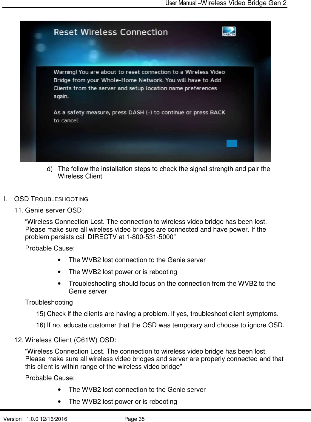 User Manual –Wireless Video Bridge Gen 2  Version   1.0.0 12/16/2016     Page 35    d)  The follow the installation steps to check the signal strength and pair the Wireless Client   I.  OSD TROUBLESHOOTING 11. Genie server OSD:  “Wireless Connection Lost. The connection to wireless video bridge has been lost. Please make sure all wireless video bridges are connected and have power. If the problem persists call DIRECTV at 1-800-531-5000” Probable Cause: •  The WVB2 lost connection to the Genie server •  The WVB2 lost power or is rebooting •  Troubleshooting should focus on the connection from the WVB2 to the Genie server Troubleshooting 15) Check if the clients are having a problem. If yes, troubleshoot client symptoms. 16) If no, educate customer that the OSD was temporary and choose to ignore OSD. 12. Wireless Client (C61W) OSD: “Wireless Connection Lost. The connection to wireless video bridge has been lost. Please make sure all wireless video bridges and server are properly connected and that this client is within range of the wireless video bridge” Probable Cause: •  The WVB2 lost connection to the Genie server •  The WVB2 lost power or is rebooting 