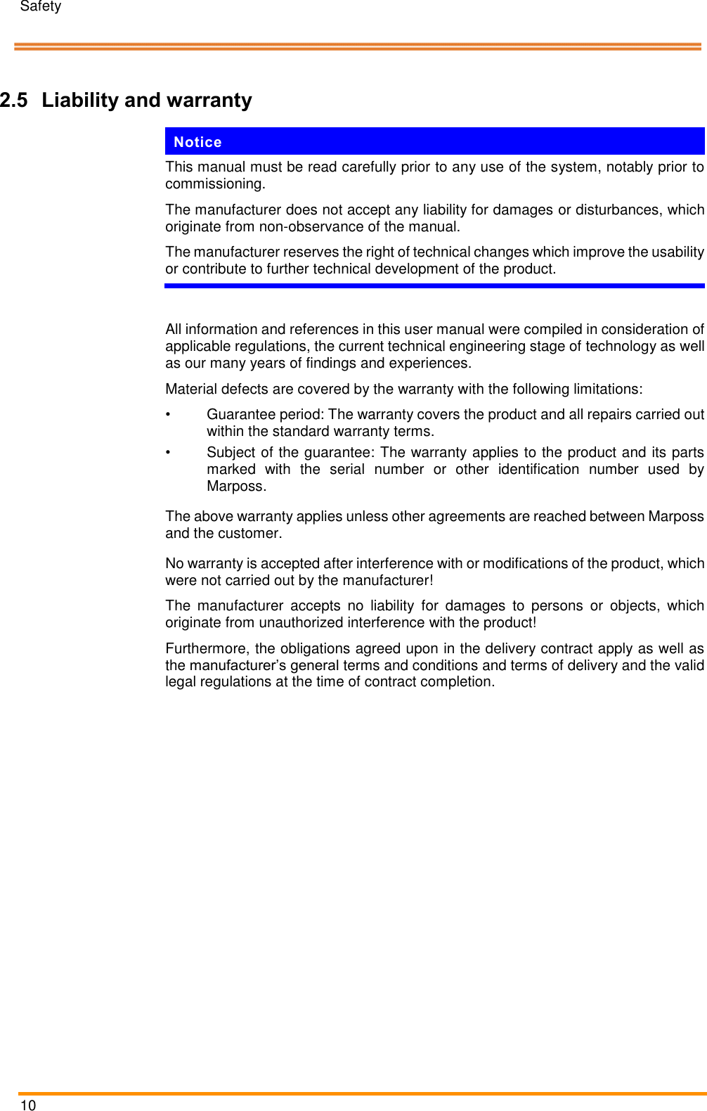 Safety   10    Pos: 14.2 /ARTIS /&Uuml;berschriften/H2 /H/&Uuml;S_Haftu ng und Gew&auml;hrlei stung @ 1\ mod_1392216 861649_18.doc x @ 11162 @  2 @ 1  2.5 Liability and warranty Pos: 14.3 /ARTIS /Hinweise/Produ ktneutrale Sich erheitshinweis e/Hinweis_Han dbuch vollst &auml;ndig durchlese n, &Auml;nderunge n vorbehalten @  1\mod_1392 216571066_1 8.docx @ 11156 @   @ 1  Notice This manual must be read carefully prior to any use of the system, notably prior to commissioning. The manufacturer does not accept any liability for damages or disturbances, which originate from non-observance of the manual.  The manufacturer reserves the right of technical changes which improve the usability or contribute to further technical development of the product.    Pos: 14.4 /ARTIS /Sicherheit/S ysteme/CTM_Haf tung und Gew &auml;hrleistung @  1\mod_139 2215973321_18.d ocx @ 11138 @   @ 1  All information and references in this user manual were compiled in consideration of applicable regulations, the current technical engineering stage of technology as well as our many years of findings and experiences. Material defects are covered by the warranty with the following limitations: &bull;  Guarantee period: The warranty covers the product and all repairs carried out within the standard warranty terms. &bull;  Subject of the guarantee: The warranty applies to the product and its parts marked  with  the  serial  number  or  other  identification  number  used  by Marposs. The above warranty applies unless other agreements are reached between Marposs and the customer. No warranty is accepted after interference with or modifications of the product, which were not carried out by the manufacturer! The  manufacturer  accepts  no  liability  for  damages  to  persons  or  objects,  which originate from unauthorized interference with the product! Furthermore, the obligations agreed upon in the delivery contract apply as well as the manufacturer&rsquo;s general terms and conditions and terms of delivery and the valid legal regulations at the time of contract completion. Pos: 15 /ARTIS/S eitenumbruch/-----Seite numbruch---- @ 0\mod_ 13845206663 14_18.docx @ 357 0 @  @ 1      