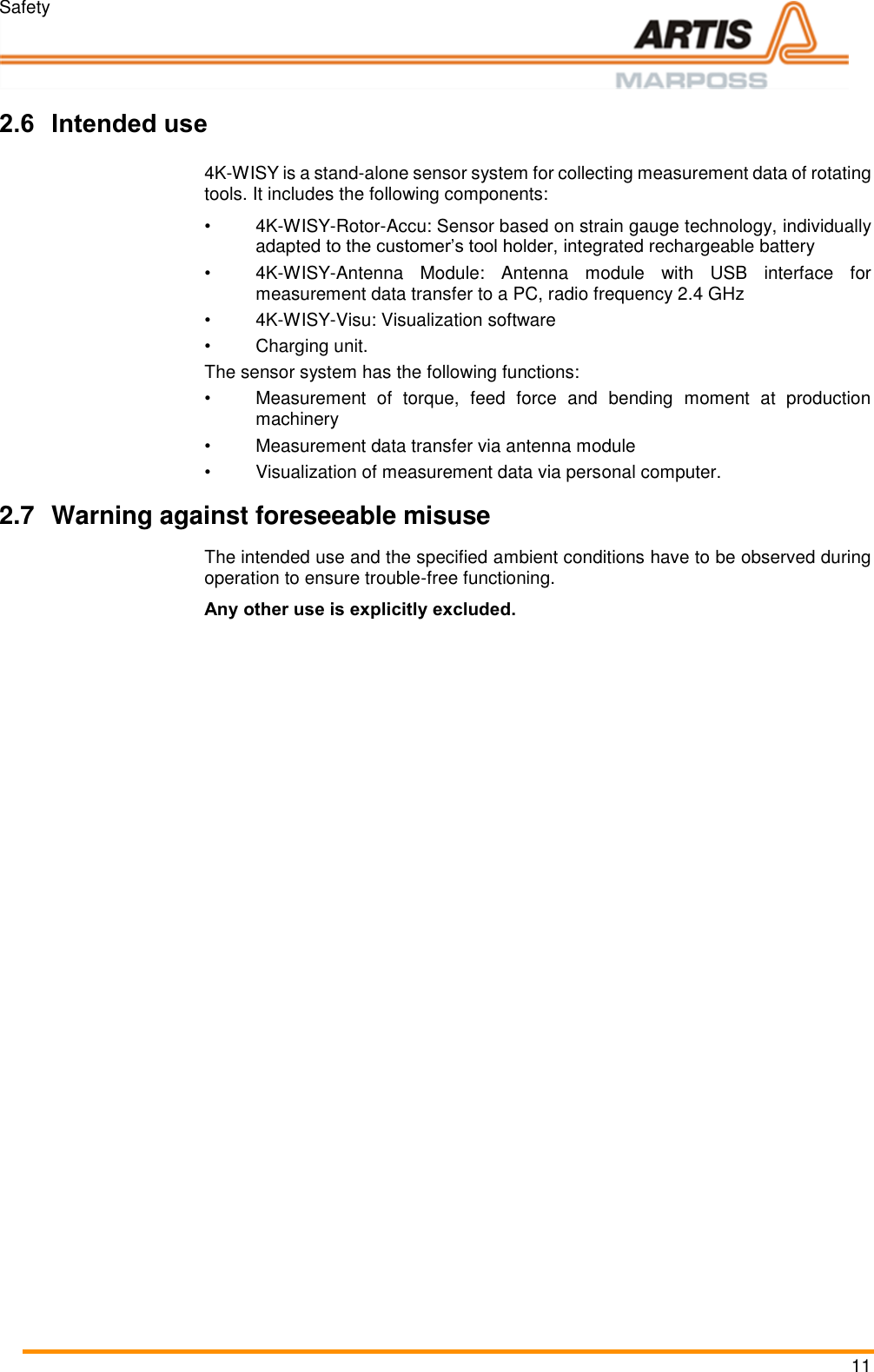 Safety 11  Pos: 16 /ARTIS/&Uuml;b erschriften/H2 /B/&Uuml;S_Bestim mungsgem&auml;&szlig;er G ebrauch @ 4\ mod_146435 4352161_18.d ocx @ 196921  @ 2 @ 1  2.6 Intended use Pos: 17 /ARTIS/Sic herheit/S ysteme/4KWISY_ Bestimmungsg em&auml;&szlig;er Gebrauc h @ 5\mod _147333068672 7_18.docx @ 23 3287 @  @ 1  4K-WISY is a stand-alone sensor system for collecting measurement data of rotating tools. It includes the following components: &bull; 4K-WISY-Rotor-Accu: Sensor based on strain gauge technology, individually adapted to the customer&rsquo;s tool holder, integrated rechargeable battery &bull; 4K-WISY-Antenna  Module:  Antenna  module  with  USB  interface  for measurement data transfer to a PC, radio frequency 2.4 GHz &bull; 4K-WISY-Visu: Visualization software &bull;  Charging unit. The sensor system has the following functions: &bull;  Measurement  of  torque,  feed  force  and  bending  moment  at  production machinery &bull;  Measurement data transfer via antenna module &bull;  Visualization of measurement data via personal computer. Pos: 19 /ARTIS/Hin weise/Produ ktneutrale Sich erheitshinweis e/Warnung vor  vorhersehbare m Fehlgebrauch @  0\mod_ 1382087646527 _18.docx @ 117 0 @ 2 @ 1  2.7  Warning against foreseeable misuse The intended use and the specified ambient conditions have to be observed during operation to ensure trouble-free functioning. Any other use is explicitly excluded. Pos: 20 /ARTIS/Sic herheit/Allg emein_St&ouml;runge n @ 0\mod_1 384439144328 _18.docx @  3465 @ 233 @ 1   