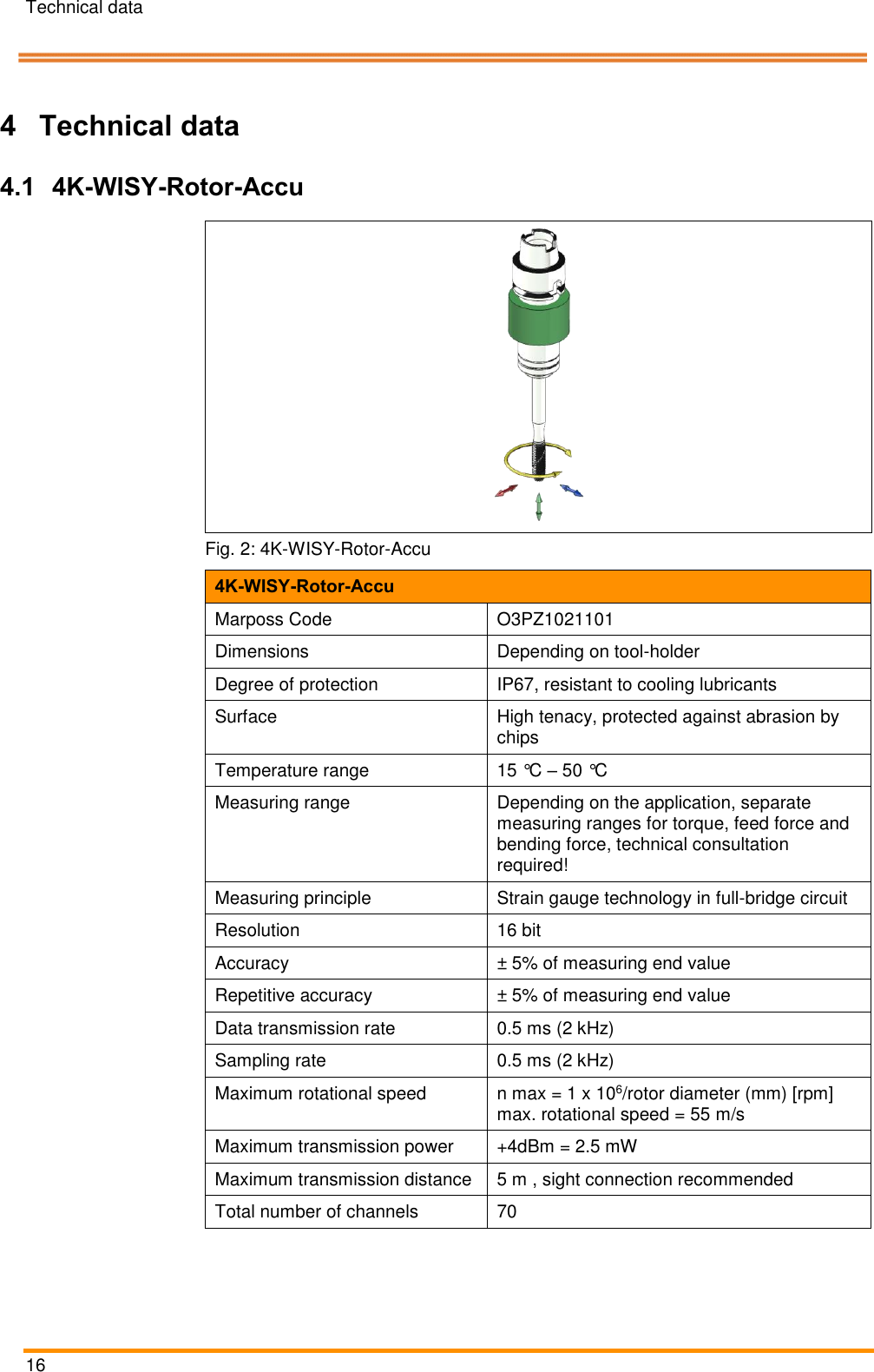 Technical data   16    Pos: 32 /ARTIS/&Uuml;b erschriften/H1 /T/&Uuml;S_Technis che Daten @ 0\ mod_138314 3131843_18.d ocx @ 2004 @  1 @ 1  4 Technical data Pos: 33 /ARTIS/&Uuml;b erschriften/H2 /&Uuml;S_4K- WISY-Rotor-A kku @ 4\mod_1461 916132466_1 8.docx @ 1895 87 @ 2 @ 1  4.1 4K-WISY-Rotor-Accu Pos: 35 /ARTIS/Te chnische Date n/Sensoren/Dr ehmomentsens oren/4K-WI SY-Rotor Technisc he Daten_Bl aser System @  5\mod_14757 46857341_18.d ocx @ 234175 @   @ 1   Fig. 2: 4K-WISY-Rotor-Accu 4K-WISY-Rotor-Accu Marposs Code O3PZ1021101 Dimensions Depending on tool-holder Degree of protection IP67, resistant to cooling lubricants Surface High tenacy, protected against abrasion by chips Temperature range 15 &deg;C &ndash; 50 &deg;C Measuring range Depending on the application, separate measuring ranges for torque, feed force and bending force, technical consultation required! Measuring principle Strain gauge technology in full-bridge circuit Resolution 16 bit Accuracy &plusmn; 5% of measuring end value Repetitive accuracy &plusmn; 5% of measuring end value Data transmission rate 0.5 ms (2 kHz) Sampling rate 0.5 ms (2 kHz) Maximum rotational speed n max = 1 x 106/rotor diameter (mm) [rpm] max. rotational speed = 55 m/s Maximum transmission power +4dBm = 2.5 mW Maximum transmission distance 5 m , sight connection recommended Total number of channels 70 
