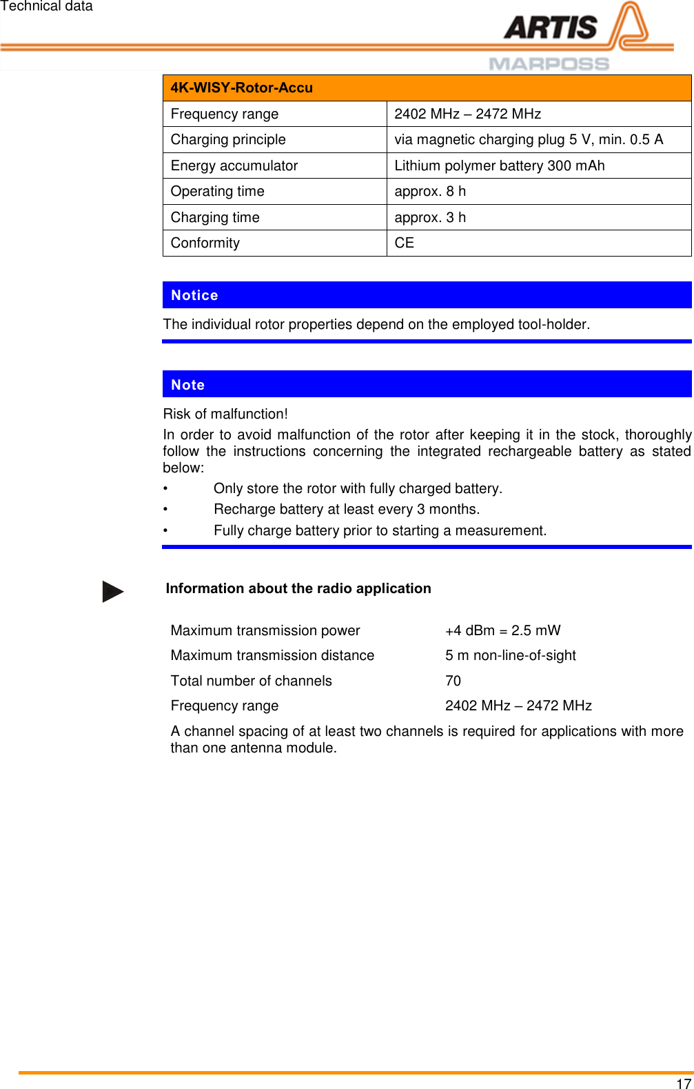 Technical data 17 4K-WISY-Rotor-Accu Frequency range 2402 MHz &ndash; 2472 MHz Charging principle via magnetic charging plug 5 V, min. 0.5 A Energy accumulator Lithium polymer battery 300 mAh Operating time approx. 8 h Charging time approx. 3 h Conformity CE  Notice The individual rotor properties depend on the employed tool-holder.   Pos: 36 /ARTIS/Te chnische Date n/Sensoren/Dr ehmomentsens oren/4KWisy_Hin weise zum A kku @ 5\ mod_14757395479 35_18.docx @  234130 @  @ 1   Note Risk of malfunction! In order to avoid malfunction of the rotor after keeping it in the stock, thoroughly follow  the  instructions  concerning  the  integrated  rechargeable  battery  as  stated below: &bull;  Only store the rotor with fully charged battery. &bull;  Recharge battery at least every 3 months. &bull;  Fully charge battery prior to starting a measurement.  Pos: 37 /ARTIS/Te chnische Date n/Sensoren/Dr ehmomentsens oren/4KWisy_I nformationen zur Fr equenzb ereich @ 5\ mod_147573940 2954_18.docx @  234107 @  @  1   Information about the radio application  Maximum transmission power +4 dBm = 2.5 mW Maximum transmission distance 5 m non-line-of-sight Total number of channels 70 Frequency range 2402 MHz &ndash; 2472 MHz A channel spacing of at least two channels is required for applications with more than one antenna module.   Pos: 38 /ARTIS/S eitenumbruch/-----Seite numbruch---- @ 0\mod_ 13845206663 14_18.docx @ 357 0 @  @ 1      