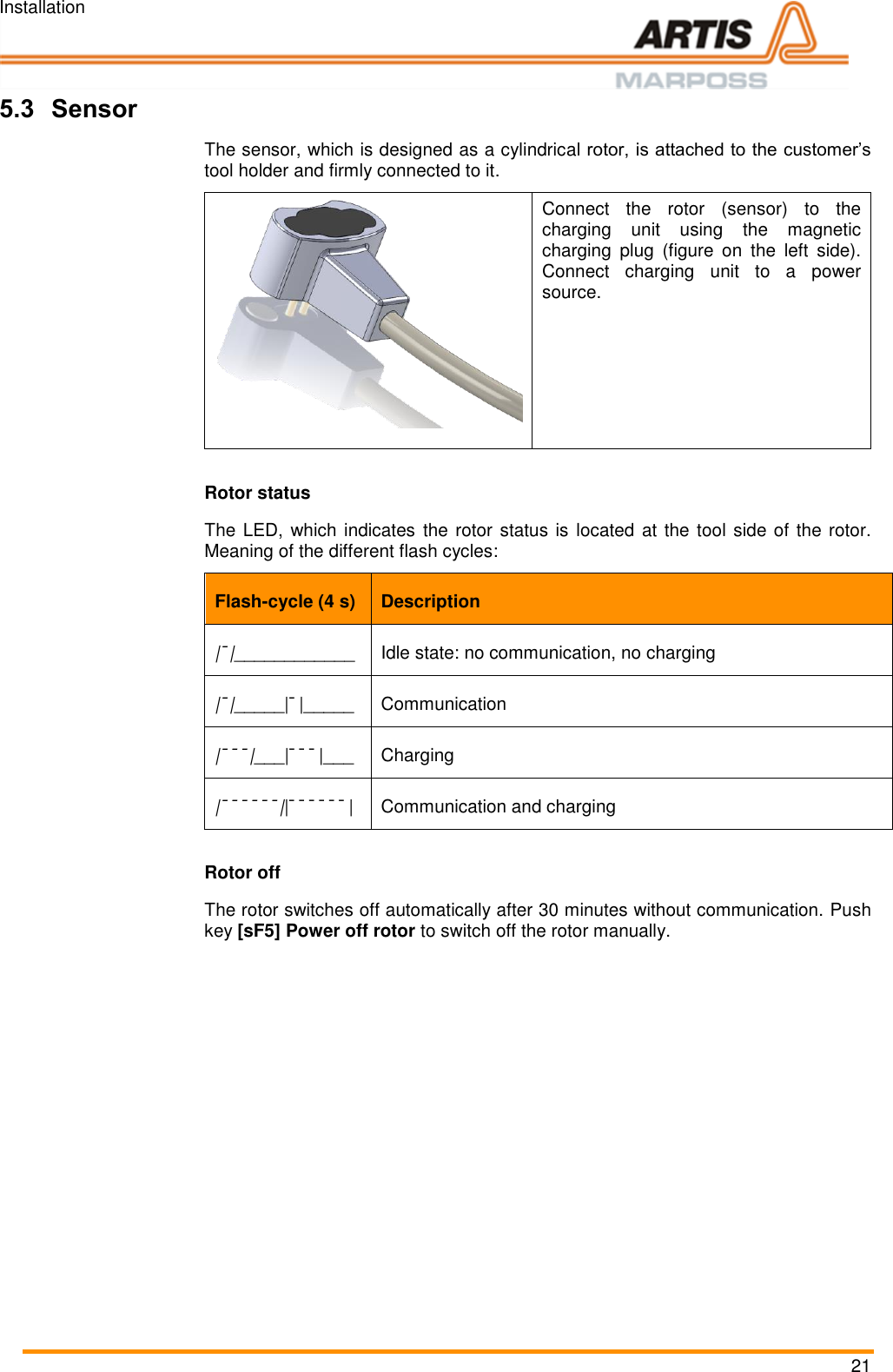 Installation 21 5.3 Sensor The sensor, which is designed as a cylindrical rotor, is attached to the customer&rsquo;s tool holder and firmly connected to it.  Connect  the  rotor  (sensor)  to  the charging  unit  using  the  magnetic charging  plug  (figure  on  the  left  side). Connect  charging  unit  to  a  power source.   Rotor status The LED, which indicates  the rotor status is located at the tool side of the rotor. Meaning of the different flash cycles: Flash-cycle (4 s) Description |&macr;|____________ Idle state: no communication, no charging |&macr;|_____|&macr;|_____ Communication |&macr;&macr;&macr;|___|&macr;&macr;&macr;|___ Charging |&macr;&macr;&macr;&macr;&macr;&macr;||&macr;&macr;&macr;&macr;&macr;&macr;| Communication and charging Rotor off The rotor switches off automatically after 30 minutes without communication. Push key [sF5] Power off rotor to switch off the rotor manually.  Pos: 49 /ARTIS/S eitenumbruch/-----Seite numbruch---- @ 0\mod_ 13845206663 14_18.docx @ 357 0 @  @ 1      